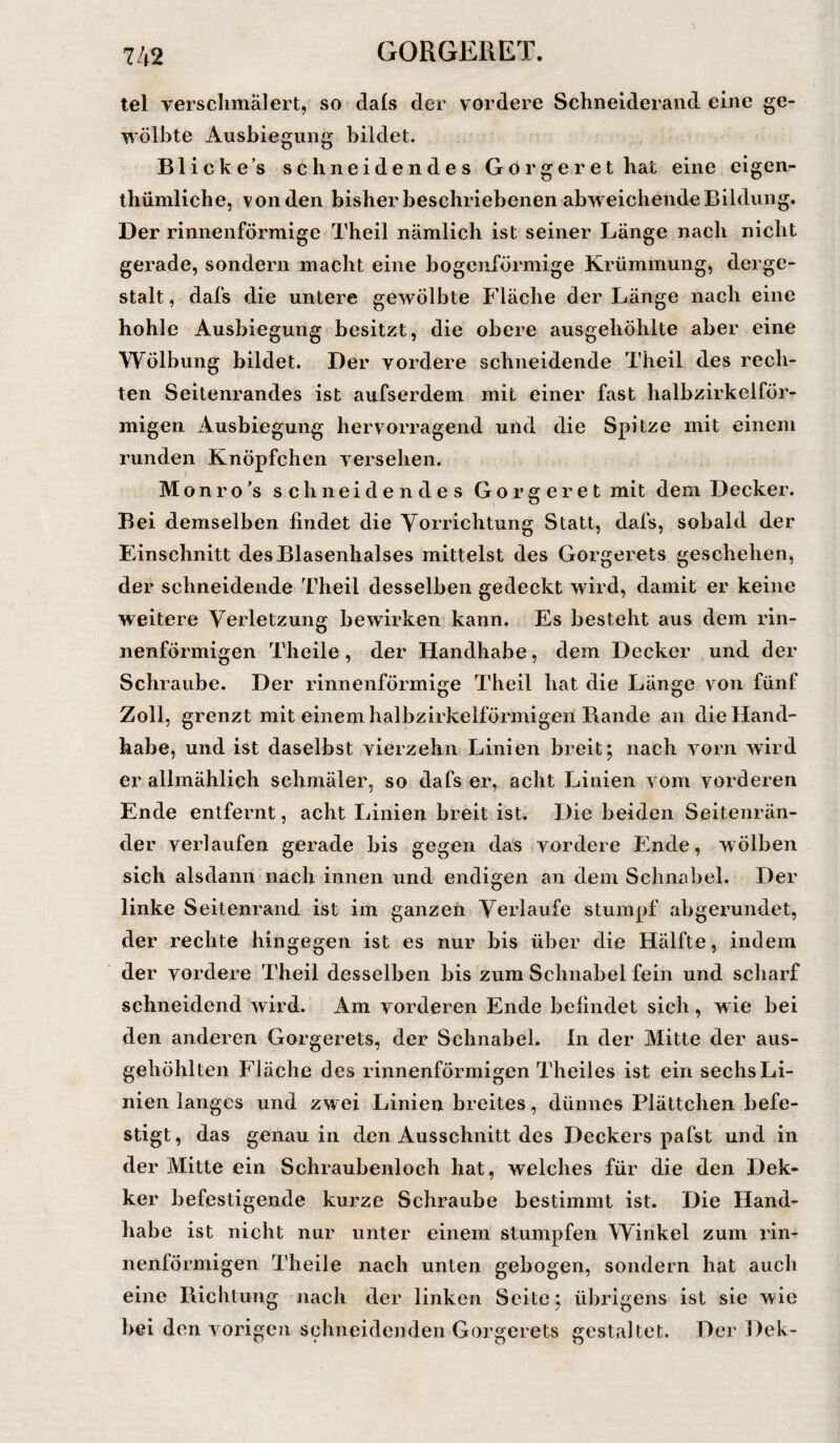 tel verschmälert, so dafs der vordere Schneiderand eine ge¬ wölbte Ausbiegung bildet. Blickes schneidendes Gorgerethat eine eigen- thümliche, von den bisher beschriebenen abweichende Bildung. Der rinnenförmige Theil nämlich ist seiner Länge nach nicht gerade, sondern macht eine bogenförmige Krümmung, derge¬ stalt, dafs die untere gewölbte Fläche der Länge nach eine hohle Ausbiegung besitzt, die obere ausgehöhlte aber eine Wölbung bildet. Der vordere schneidende Theil des rech¬ ten Seitenrandes ist aufserdem mit einer fast halbzirkelför¬ migen Ausbiegung hervorragend und die Spitze mit einem runden Knöpfchen versehen. Monro’s schneidendes Gorgeret mit dem Decker. Bei demselben findet die Vorrichtung Statt, dafs, sobald der Einschnitt des Blasenhalses mittelst des Gorgerets geschehen, der schneidende Theil desselben gedeckt wird, damit er keine weitere Verletzung bewirken kann. Es besteht aus dem rin¬ nenförmigen Thcile, der Handhabe, dem Decker und der Schraube. Der rinnenförmige Theil hat die Länge von fünf Zoll, grenzt mit einem halbzirkelförmigen Rande an die Hand¬ habe, und ist daselbst vierzehn Linien breit; nach vorn wird er allmählich schmäler, so dafs er, acht Linien vom vorderen Ende entfernt, acht Linien breit ist. Die beiden Seitenrän¬ der verlaufen gerade bis gegen das vordere Ende, wölben sich alsdann nach innen und endigen an dem Schnabel. Der linke Seitenrand ist im ganzen Verlaufe stumpf abgerundet, der rechte hingegen ist es nur bis über die Hälfte, indem der vordere Theil desselben bis zum Schnabel fein und scharf schneidend wird. Am vorderen Ende befindet sich, wie bei den anderen Gorgerets, der Schnabel. In der Mitte der aus¬ gehöhlten Fläche des rinnenförmigen Theiles ist ein sechs Li¬ nien langes und zwei Linien breites, dünnes Plättchen befe¬ stigt, das genau in den Ausschnitt des Deckers pafst und in der Mitte ein Schraubenloch hat, welches für die den Dek- ker befestigende kurze Schraube bestimmt ist. Die Hand¬ habe ist nicht nur unter einem stumpfen Winkel zum rin¬ nenförmigen Theile nach unten gebogen, sondern hat auch eine Richtung nach der linken Seite; übrigens ist sic wie bei den vorigen schneidenden Gorgerets gestaltet. Der Dek-
