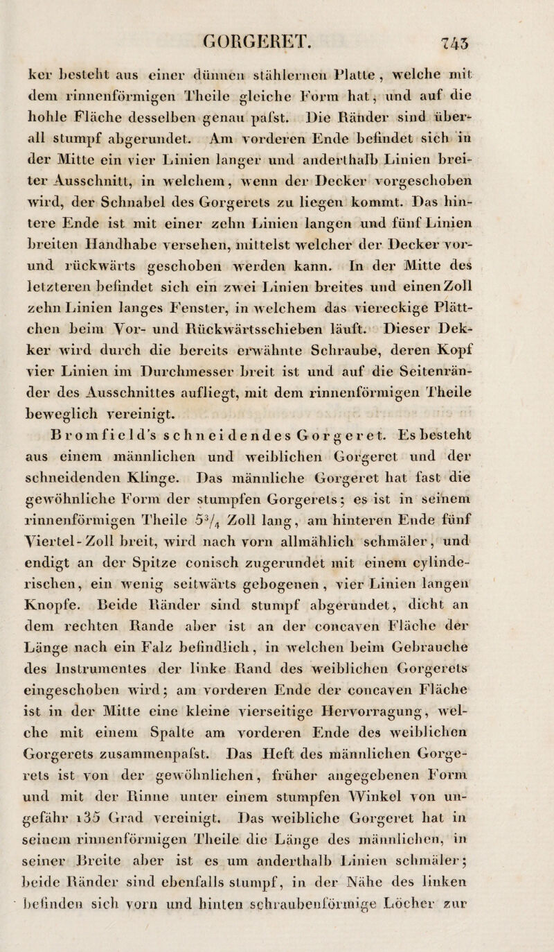 ker besteht aus einer dünnen stählernen Platte , welche mit dem rinnenförmigen Theile gleiche Form hat, und auf die hohle Fläche desselben genau pafst. Die Ränder sind über¬ all stumpf abgerundet. Am vorderen Ende befindet sich in der Mitte ein vier Linien langer und anderthalb Linien brei¬ ter Ausschnitt, in w elchem, wenn der Decker vorgeschoben wird, der Schnabel des Gorgerets zu liegen kommt. Das hin¬ tere Ende ist mit einer zehn Linien langen und fünf Linien breiten Handhabe versehen, mittelst welcher der Decker vor- und rückwärts geschoben werden kann. In der Mitte des letzteren befindet sich ein zw ei Linien breites und einen Zoll zehn Linien langes Fenster, in welchem das viereckige Plätt¬ chen beim Vor- und Rückwärtsschieben läuft. Dieser Dek- ker wird durch die bereits erwähnte Schraube, deren Kopf vier Linien im Durchmesser breit ist und auf die Seitenrän¬ der des Ausschnittes aufliegt, mit dem rinnenförmigen Theile beweglich vereinigt. Bromfield’s schneidendes Gorgeret. Es besteht aus einem männlichen und wTeiblichen Gorgeret und der schneidenden Klinge. Das männliche Gorgeret hat fast die gewöhnliche Form der stumpfen Gorgerets; es ist in seinem rinnenförmigen Theile 53/4 Zoll lang, am hinteren Ende fünf Viertel-Zoll breit, wird nach vorn allmählich schmäler, und endigt an der Spitze coniseh zugerundet mit einem cylinde- rischen, ein wenig seitwärts gebogenen, vier Linien langen Knopfe. Beide Ränder sind stumpf abgerundet, dicht an dem rechten Rande aber ist an der concaven Fläche der Länge nach ein Falz befindlich, in welchen beim Gebrauche des Instrumentes der Unke Piand des weiblichen Gorgerets eingeschoben wird; am vorderen Ende der concaven Fläche ist in der Mitte eine kleine vierseitige Hervorragung, wel¬ che mit einem Spalte am vorderen Ende des weiblichen Gorgerets zusammenpafst. Das Tieft des männlichen Gorge¬ rets ist von der gewöhnlichen, früher angegebenen Form und mit der Rinne unter einem stumpfen Winkel von un¬ gefähr i35 Grad vereinigt. Das weibliche Gorgeret hat in seinem rinnen förmigen Theile die Länge des männlichen, in seiner Breite aber ist es um anderthalb Linien schmäler; beide Ränder sind ebenfalls stumpf, in der Nähe des linken befinden sich vorn und hinten schraubenförmige Löcher zur