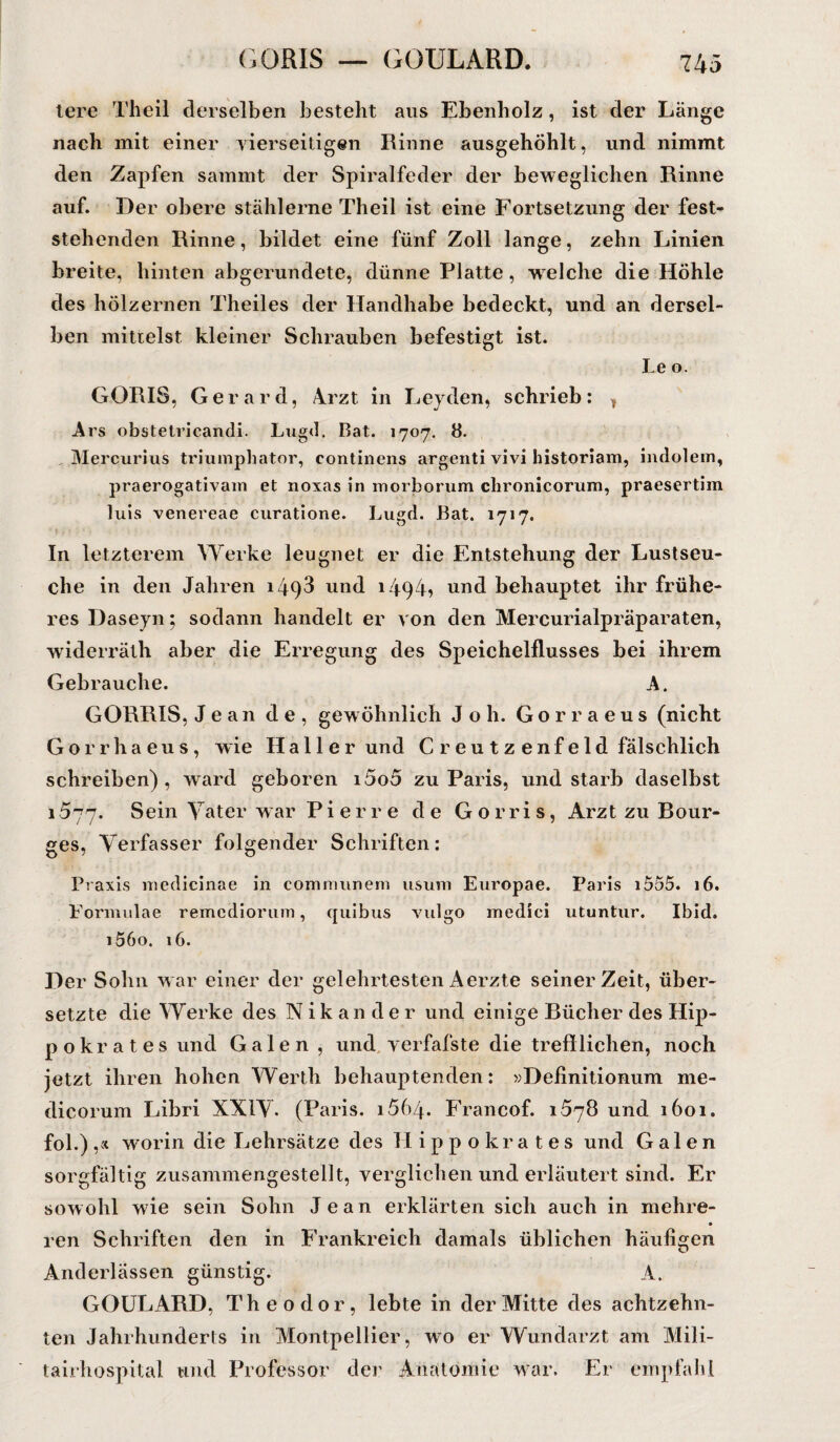 tere Theil derselben besteht aus Ebenholz, ist der Länge nach mit einer vierseitigen Rinne ausgehöhlt, und nimmt den Zapfen sammt der Spiralfeder der beweglichen Rinne auf. Der obere stählerne Theil ist eine Fortsetzung der fest¬ stehenden Rinne, bildet eine fünf Zoll lange, zehn Linien breite, hinten abgerundete, dünne Platte, welche die Hohle des hölzernen Theiles der Handhabe bedeckt, und an dersel¬ ben mittelst kleiner Schrauben befestigt ist. Le o. GORIS, Gerard, Arzt in Leyden, schrieb: * Ars obstelricandi. Liigd. Bat. 1707. 8. Mercurius triumphator, continens argenti vivi historiam, indolem, praerogativairi et noxas in morborum chronicorum, praesertim luis venereae curatione. Lugd. Bat. 1717. In letzterem Werke leugnet er die Entstehung der Lustseu¬ che in den Jahren 1493 und 1494? und behauptet ihr frühe¬ res Daseyn; sodann handelt er von den Mercurialpräparaten, widerrälh aber die Erregung des Speichelflusses bei ihrem Gebrauche. A. GORRIS, Jean de, gewöhnlich Joli. Gorraeus (nicht Gorrhaeus, wie Hallerund C r e u t z e nf e Id fälschlich schreiben), ward geboren i5o5 zu Paris, und starb daselbst 1577. Sein Vater war Pierre de G o r r i s, Arzt zu Bour- ges, Verfasser folgender Schriften: Praxis medicinae in communem usum Europae. Paris i555. 16. Formulae remcdiorum, quibus vulgo medici utuntur. Ibid. i56o. 16. Der Sohn war einer der gelehrtestenAerzte seinerzeit, über¬ setzte die Werke des Nikander und einige Bücher des Hip- pokrates und Galen , und verfafste die trefflichen, noch jetzt ihren hohen Werth behauptenden: »Definitionum me- dicorum Libri XXIV. (Paris. 1664. Francof. 1578 und 1601. fol.) ,* worin die Lehrsätze des Hippokrates und Galen sorgfältig zusammengestellt, verglichen und erläutert sind. Er sowohl wie sein Sohn Jean erklärten sich auch in mehre- ren Schriften den in Frankreich damals üblichen häufigen Anderlässen günstig. A. GOULARD, Theodor, lebte in der Mitte des achtzehn¬ ten Jahrhunderts in Montpellier, wo er Wundarzt am Mili- tairhospital und Professor der Anatomie war. Er empfahl