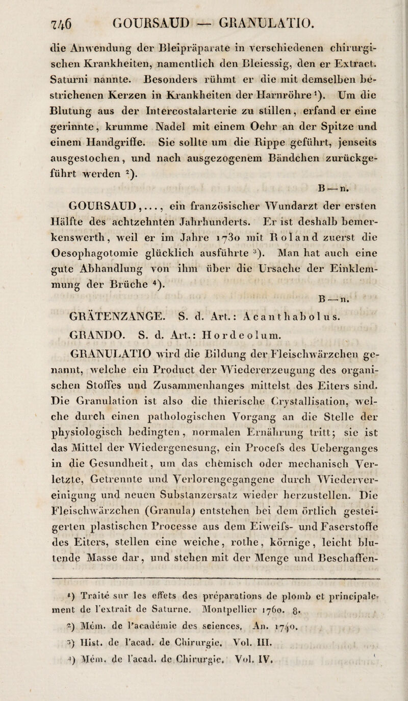 die Anwendung der Bleipräparate in verschiedenen chirurgi¬ schen Krankheiten, namentlich den Bleiessig, den er Extract. Saturni nannte. Besonders rühmt er die mit demselben be¬ strichenen Kerzen in Krankheiten der Harnröhre1). Um die Blutung aus der Intercostalarterie zu stillen, erfand er eine gerinnte, krumme Nadel mit einem Oehr an der Spitze und einem Handgriffe. Sie sollte um die Bippe geführt, jenseits ausgestochen, und nach ausgezogenem Bändchen zurückge¬ führt werden 2). B — n. GOURSAUD ,..., ein französischer Wundarzt der ersten Hälfte des achtzehnten Jahrhunderts. Er ist deshalb bemer¬ kenswert]!, weil er im Jahre 1780 mit Bol and zuerst die Oesophagotomie glücklich ausführte 3). Man hat auch eine gute Abhandlung von ihm über die Ursache der Einklem¬ mung der Brüche 4). B—■ n. GRÄTENZANGE. S. d. Art.: Acanthabolus. GRANDO. S. d. Art.: Hordeolum. GRANUEATIO wird die Bildung der Fleischwärzchen ge¬ nannt, welche ein Product der Wiedererzeugung des organi¬ schen Stoffes und Zusammenhanges mittelst des Eiters sind. Die Granulation ist also die thierische Crystallisation, wel¬ che durch einen pathologischen Vorgang an die Stelle der physiologisch bedingten, normalen Ernährung tritt; sie ist das Mittel der Wiedergenesung, ein Frocefs des Ueberganges in die Gesundheit, um das chemisch oder mechanisch Ver¬ letzte, Getrennte und Verlorengegangcne durch Wiederver¬ einigung und neuen Substanzersatz wieder herzustellen. Die Fle iscliwärzchen (Granula) entstehen bei dem örtlich gestei¬ gerten plastischen Processe aus dem Eiweifs- und Faserstoffe des Eiters, stellen eine weiche, rothe, körnige, leicht blu¬ tende Masse dar, und stehen mit der Menge und Beschaffen- *) Traite sur les effets des preparations de plomb et principale- ment de l’extrait de Saturne. Montpellier 1760. g. «) Mein, de Pacadejnie des seiences, An. 1740. 5) Hist, de l’acad. de Chirurgie, Vol. III, Mein, de facad. de Chirurgie. Vol, IV.