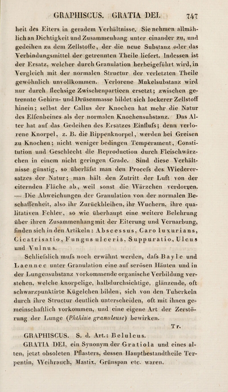 heil des Eiters in geradem Verhältnisse. Sie nehmen allmäh¬ lich an Dichtigkeit und Zusammenhang unter einander zu, und gedeihen zu dem Zellstoffe, der die neue Substanz oder das Verbindungsmittel der getrennten Theile liefert. Indessen ist der Ersatz, welcher durch Granulation herbeigeführt wird, in Vergleich mit der normalen Structur der verletzten Theile gewöhnlich unvollkommen. Verlorene Mukeisubstanz wird nur durch flechsige Zwischenpartieen ersetzt; zwischen ge¬ trennte Gehirn- und Drüsenmasse bildet sich lockerer Zellstoff hinein; selbst der Gallus der Knochen hat mehr die Natur des Elfenbeines als der normalen Knochensubstanz. Das Al¬ ter hat auf das Gedeihen des Ersatzes Einllufs; denn verlo¬ rene Knorpel, z. B. die Rippenknorpel, werden bei Greisen zu Knochen; nicht weniger bedingen Temperament, Consti¬ tution und Geschlecht die Reproduction durch Fleischwärz¬ chen in einem nicht geringen Grade. Sind diese Verhält¬ nisse günstig, so überläfst man den Procefs des Wiederer¬ satzes der Natur; man hält den Zutritt der Luft von der eiternden Fläche ab, weil sonst die Wärzchen verdorren. -— Die Abweichungen der Granulation von der normalen Be¬ schaffenheit, also ihr Zurückbleiben, ihr Wuchern, ihre qua¬ litativen Fehler, so wie überhaupt eine weitere Belehrung über ihren Zusammenhang mit der Eiterung und Vernarbung, finden sich in den Artikeln : Abscessus, Caro luxurians, Cicatrisatio, Fungus ulceris, Suppuratio, Ulcus und Vulnus. Schliefslich mufs noch erwähnt werden, dafs Bayle und Laennec unter Granulation eine auf serösen Häuten und in der Lungensubstanz vorkommende organische Verbildung ver¬ stehen, welche knorpelige, halbdurchsichtige, glänzende, oft schwarzpunktirte Kügelchen bilden, sich von den Tuberkeln durch ihre Structur deutlich unterscheiden, oft mit ihnen ge¬ meinschaftlich Vorkommen, und eine eigene Art der Zerstö¬ rung der Lunge (Pht/iisie granuleuse) bewirken. Tr. GRAPHISCUS. S. d. Art.: Belulcus. GRATIA DEI, ein Synonym der Gratiola und eines al¬ ten, jetzt obsoleten Pflasters, dessen Hauptbestandtheile Ter¬ pentin, Weihrauch, Mastix, Grünspan etc- waren.