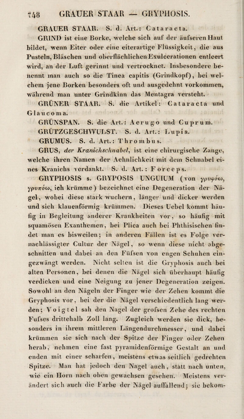 GRAUER STAAR. S. d. Art.: Cataracta. GRINI) ist eine Borke, welche sich auf der äufserenHaut bildet, wenn Eiter oder eine eiterartige Flüssigkeit, die aus Pusteln, Bläschen und oberflächlichen Exulcerationen entleert wird, an der Luft gerinnt und vertrocknet. Insbesondere be¬ nennt man auch so die Tinea capitis (Grindkopf), bei wel¬ chem jene Borken besonders oft und ausgedehnt Vorkommen, während man unter Grindkinn das Mentagra versteht. GRÜNER STAAR. S. die Artikel: Cataracta und Glaucoma. GRÜNSPAN. S. die Art.: Aerugo und Cuprum. GRÜTZGESCHWULST. S. d. Art.: Lupia. GRUMUS. S. d. Art.: T h r o m b u s. GRUS, der Kranichschnabel, ist eine chirurgische Zange, welche ihren Namen der Aehnlichkeit mit dem Schnabel ei¬ nes Kranichs verdankt. S. d. Art.: Forceps. GRYPHOSIS s. GRYPOSIS UNGUIUM (von ypvfou, ypvxoco, ich krümme) bezeichnet eine Degeneration der Nä¬ gel, wobei diese stark wuchern, länger und dicker werden und sich klauenförmig krümmen. Dieses Uebel kommt häu- lig in Begleitung anderer Krankheiten vor, so häufig mit cP squamösen Exanthemen, bei Plica auch bei Phthisischen fin¬ det man es bisweilen;, in anderen Fällen ist es Folge ver¬ nachlässigter Cultur der Nägel, so wenn diese nicht abge¬ schnitten und dabei an den Füfsen von engen Schuhen ein¬ gezwängt werden. Nicht selten ist die Gryphosis auch bei alten Personen, bei denen die Nägel sich überhaupt häufig verdicken und eine Neigung zu jener Degeneration zeigen. Sowohl an den Nägeln der Finger wie der Zehen kommt die Gryphosis vor, bei der die Nägel verschiedentlich lang wer¬ den; Voigtei sah den Nagel der grofsen Zehe des rechten Fufses drittehalb Zoll lang. Zugleich werden sie dick, be¬ sonders in ihrem mittleren Längendurchmesser, und dabei krümmen sie sich nach der Spitze der Finger oder Zehen herab, nehmen eine fast pyramidenförmige Gestalt an und enden mit einer scharfen, meistens etwas seitlich gedrehten Spitze. Man hat jedoch den Nagel auch, statt nach unten, wie ein Horn nach oben gewachsen gesehen. Meistens ver¬ ändert sich auch die Farbe der Nägel auffallend; sie bekom-