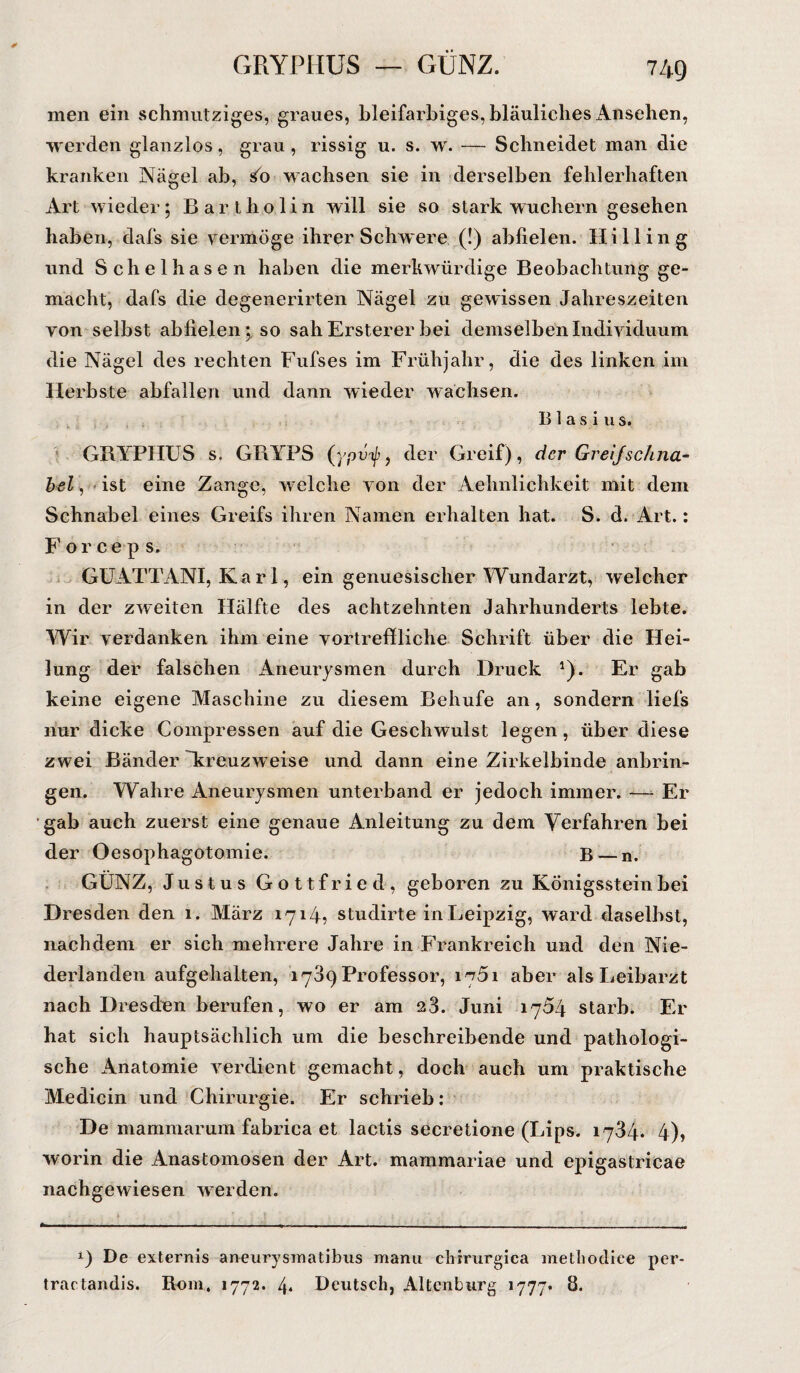 GRYPHUS — GUNZ. men ein schmutziges, graues, bleifarbiges, bläuliches Ansehen, werden glanzlos, grau, rissig u. s. w. — Schneidet man die kranken Nägel ab, £0 wachsen sie in derselben fehlerhaften Art wieder; Bartholin will sie so stark wuchern gesehen haben, dafs sie vermöge ihrer Schwere (!) abfielen. Hill in g und Sclielhasen haben die merkwürdige Beobachtung ge¬ macht, dafs die degenerirten Nägel zu gewissen Jahreszeiten von selbst abfielen; so sah Ersterer bei demselben Individuum die Nägel des rechten Fufses im Frühjahr, die des linken im Herbste abfallen und dann wieder wachsen. Blasius. GBYPHUS s. GBYPS (ypity, der Greif), der GreijSchna¬ bel , ist eine Zange, welche von der Aehnlichkeit mit dem Schnabel eines Greifs ihren Namen erhalten hat. S. d. Art.: Forceps. GUATTANI, Karl, ein genuesischer Wundarzt, welcher in der zweiten Hälfte des achtzehnten Jahrhunderts lebte. Wir verdanken ihm eine vortreffliche Schrift über die Hei¬ lung der falschen Aneurysmen durch Druck *). Er gab keine eigene Maschine zu diesem Behufe an, sondern liefs nur dicke Compressen auf die Geschwulst legen, über diese zwei Bänder 'kreuzweise und dann eine Zirkelbinde anbrin¬ gen. Wahre Aneurysmen unterband er jedoch immer. -—- Er gab auch zuerst eine genaue Anleitung zu dem Verfahren bei der Oesophagotomie. B — n. GUNZ, Justus Gottfried, geboren zu Königsstein bei Dresden den 1. März 1714? studirte in Leipzig, ward daselbst, nachdem er sich mehrere Jahre in Frankreich und den Nie¬ derlanden aufgehalten, 1789 Professor, 1761 aber als Leibarzt nach Dresden berufen, wo er am 28. Juni 1764 starb. Er hat sich hauptsächlich um die beschreibende und pathologi¬ sche Anatomie verdient gemacht, doch auch um praktische Medicin und Chirurgie. Er schrieb: De mammarum fabrica et lactis secretione (Lips. 1784. 4), worin die Anastomosen der Art. mammariae und epigastricae nachgewiesen werden. *) De externis aneurysmatibus manu chirurgica methodice per- tractandis. Rum. 1772. 4* Deutsch, Altenburg 1777* 8.