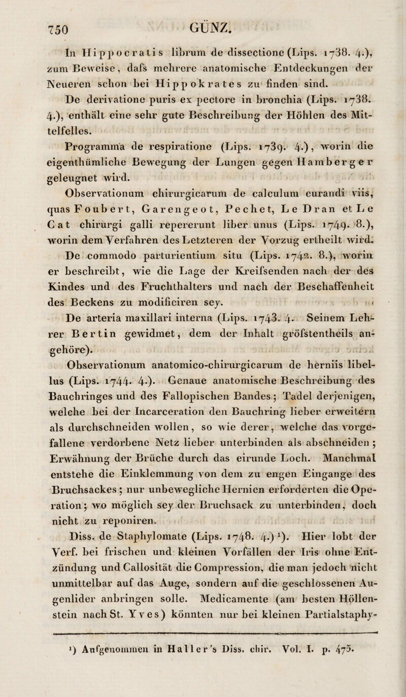 In II i p ]) o c r a t i s librum de dissectione (Lips. 1738. 4-)» zam Beweise , dafs mehrere anatomische Entdeckungen der Neueren schon bei Hippokrates zu finden sind. De derivatione puris ex pectore in bronchia (Lips. 1738. 4.), enthält eine sehr gute Beschreibung der Höhlen des Mit¬ telfelles. Programma de respiratione (Lips. 1739. 4-) ? worin die eigenthümliche Bewegung der Lungen gegen Hamb er g e r geleugnet wird. Observationum chirurgicarum de calculum curandi viis, quas Foubert, Garengeot, Pech et, Le Dran et Le Cat chirurgi galli repererunt über unus (Lips. 1749* 8.), worin dem Verfahren des Letzteren der Vorzug ertheilt wird. De commodo parturientium situ (Lips. 1742. 8.}, worin er beschreibt, wie die Lage der Kreifsenden nach der des Kindes und des Fruchthalters und nach der Beschaffenheit des Beckens zu modificiren sey. « De arteria maxillari interna (Lips. 1743. 4* Seinem Leh¬ rer Berlin gewidmet, dem der Inhalt gröfstentheils an¬ gehöre). Observationum anatomico-chirurgicarum de herniis libel- lus (Lips. 1744* 40* Genaue anatomische Beschreibung des Bauchringes und des Fallopischen Bandes; Tadel derjenigen, welche bei der Incarceration den Bauchring lieber erweitern als durchschneiden wollen, so wie derer, welche das vorge¬ fallene verdorbene Netz lieber unterbinden als abschneiden; Erwähnung der Brüche durch das eirunde Loch. Manchmal entstehe die Einklemmung von dem zu engen Eingänge des Bruchsackes ; nur unbewegliche Hernien erforderten die Ope¬ ration; wo möglich sey der Bruchsack zu unterbinden, doch nicht zu reponiren. Diss. de Staphylomate (Lips. 1748. 4 ) *)• Hier lobt der Verf. bei frischen und kleinen Vorfällen der Iris ohne Ent¬ zündung und Callosität die Compression, die man jedoch nicht unmittelbar auf das Auge, sondern auf die geschlossenen Au¬ genlider anbringen solle. Medicamente (am besten Höllen¬ stein nachSt. Yves) könnten nur bei kleinen Partialstaphy- ») Angenommen in Hai ler’s Diss. chir. Vol. I. p. 47^*