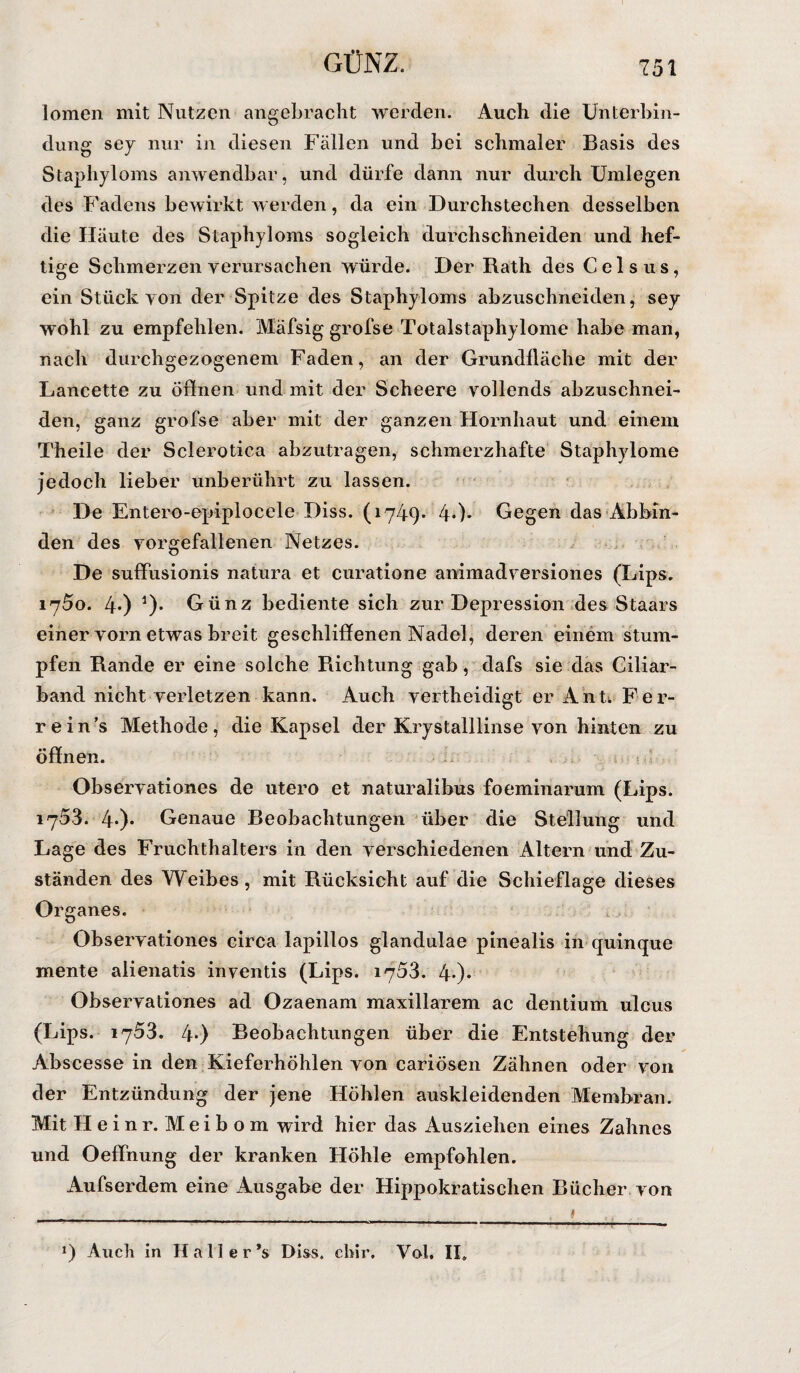 GÜNZ. lomen mit Nutzen angebracht werden. Auch die Unterbin¬ dung sey nur in diesen Fällen und bei schmaler Basis des Staphyloms anwendbar, und dürfe dann nur durch Umlegen des Fadens bewirkt werden, da ein Durchstechen desselben die Häute des Staphyloms sogleich durchschneiden und hef¬ tige Schmerzen verursachen würde. Der Rath des Celsus, ein Stück von der Spitze des Staphyloms abzuschneiden, sey wohl zu empfehlen. Mäfsig grofse Totalstaphylome habe man, nach durchgezogenem Faden, an der Grundfläche mit der Lancette zu öffnen und mit der Scheere vollends abzuschnei¬ den, ganz grofse aber mit der ganzen Hornhaut und einem Theile der Sclerotica abzutragen, schmerzhafte Staphylome jedoch lieber unberührt zu lassen. De Entero-epiplocele Diss. (1749. 4*)» Gegen das Abbin¬ den des vorgefallenen Netzes. De suffusionis natura et curatione animadversiones (Lips. 1750. 4*) *)• Günz bediente sich zur Depression des Staars einer vorn etwas breit geschliffenen Nadel, deren einem stum¬ pfen Rande er eine solche Pachtung gab, dafs sie das Ciliar¬ band nicht verletzen kann. Auch vertheidigt er Ant. Fer- rein’s Methode, die Kapsel der Krystalllinse von hinten zu öffnen. Observationes de utero et naturalibus foeminarum (Lips. 1753. 4*)* Genaue Beobachtungen über die Stellung und Lage des Fruchthalters in den verschiedenen Altern und Zu¬ ständen des Weibes, mit Rücksicht auf die Schieflage dieses Organes. Observationes circa lapillos glandulae pinealis in quinque mente alienatis inventis (Lips. 1753. 4-)* Observationes ad Ozaenam inaxillarem ac dentium ulcus (Lips. 1753. 4-) Beobachtungen über die Entstehung der Abscesse in den Kieferhöhlen von cariösen Zähnen oder von der Entzündung der jene Höhlen auskleidenden Membran. Mit Heinr.Meibom wird hier das Ausziehen eines Zahnes und Oeffhung der kranken Höhle empfohlen. Aufserdem eine Ausgabe der Hippokratischen Bücher von !) Auch in Hall er *s Diss. chir. Vol, II»