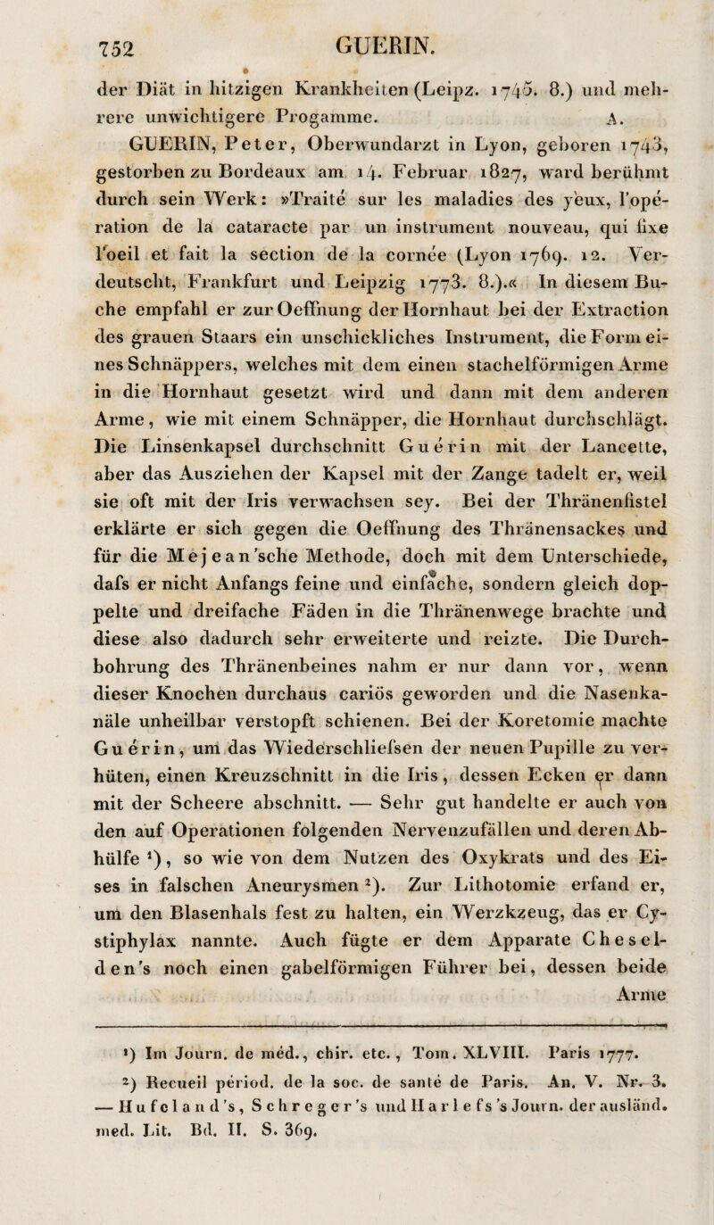 der Diät in hitzigen Krankheiten (Leipz. 1745. 8.) und meh¬ rere unwichtigere Progamme. A. GUERIN, Peter, Oberwundarzt in Lyon, gehören 1748, gestorben zu Bordeaux am 14. Februar 1827, ward berühmt durch sein Werk: »Traite sur les maladies des y'eux, Fope- ration de la cataracte par un instrument nouveau, qui hxe l'oeil et fait la section de la cornee (Lyon 1769. 12. Ver¬ deutscht, Frankfurt und Leipzig 1773. 8.).« In diesem Bu¬ che empfahl er zurOefFnung der Hornhaut bei der Extraction des grauen Staars ein unschickliches Instrument, die Form ei¬ nes Schnäppers, welches mit dem einen stachelförmigen Arme in die Hornhaut gesetzt wird und dann mit dem anderen Arme, wie mit einem Schnäpper, die Hornhaut durchschlägt. Die Linsenkapsel durchschnitt Guerin mit der Lancette, aber das Ausziehen der Kapsel mit der Zange tadelt er, weil sie oft mit der Iris verwachsen sey. Bei der Thränenfistel erklärte er sich gegen die OefFnung des Thränensackes und für die Mejean’sche Methode, doch mit dem Unterschiede, dafs er nicht Anfangs feine und einfache, sondern gleich dop¬ pelte und dreifache Fäden in die Thränenwege brachte und diese also dadurch sehr erweiterte und reizte. Die Durch¬ bohrung des Thränenbeines nahm er nur dann vor, wenn dieser Knochen durchaus cariös geworden und die Nasenka- näle unheilbar verstopft schienen. Bei der Koretomie machte Guerin, um das Wiedersehliefsen der neuen Pupille zu ver¬ hüten, einen Kreuzschnitt in die Iris, dessen Ecken er dann mit der Scheere abschnitt. — Sehr gut handelte er auch von den auf Operationen folgenden Nervenzufällen und deren Ab¬ hülfe *), so wie von dem Nutzen des Oxykrats und des Ei¬ ses in falschen Aneurysmen * 2). Zur Lithotomie erfand er, um den Blasenhals fest zu halten, ein Werzkzeug, das er Cy- stiphylax nannte. Auch fügte er dem Apparate C h e s e 1- den’s noch einen gabelförmigen Führer bei, dessen beide Arme >) Im Journ. de med., chir. etc., Tom. XLVIII. Paris 1777* 2) Recueil period. de la soc. de sante de Paris. An. V. Nr. 3. — Hufcland’s, S c li r e g e r ’s und II a r 1 e fs ’s Journ. der ausländ, med. Lit. Bd. II. S. 869. 1