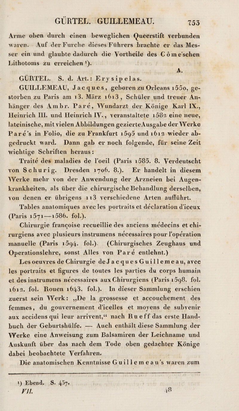 GÜRTEL. GUILLEMEAU. Arme oben durch einen beweglichen Queerstift verbunden waren. Auf der Furche dieses Führers brachte er das Mes¬ ser ein und glaubte dadurch die Vortheile des Com eschen Lithotoms zu erreichen *). A. GÜRTEL. S. d« Art.: Erysipelas. GUILLEMEAU, Jacques, geboren zu Orleans 155o, ge¬ storben zu Paris am i3. März i6i3 , Schüler und treuer Am hänger des Ambr. Pare, Wundarzt der Könige Karl IX., Heinrich III. und Heinrich IV., veranstaltete 1082 eine neue, lateinische, mit vielen Abbildungen gezierte Ausgabe der Werke Pare's in Folio, die zu Frankfurt 15<)5 und 1612 wieder ab¬ gedruckt ward. Dann gab er noch folgende, für seine Zeit wichtige Schriften heraus: Traite des maladies de l'oeil (Paris i585. 8. Verdeutscht von Schurig. Dresden 1706. 8.). Er handelt in diesem Werke mehr von der Anwendung der Arzneien bei Augen¬ krankheiten, als über die chirurgische Behandlung derselben, von denen er übrigens n3 verschiedene Arten aufführt. Tables anatomiques avec les portraits et declaration d’iceux (Paris 1671 —1586. fol.). Chirurgie francoise recueillie des anciens medecins et chi- rurgiens avec plusieurs instrumens necessairespour l’operation manuelle (Paris i5c)4- foh). (Chirurgisches Zeughaus und Operationslehre, sonst Alles von Pare entlehnt.) Les oeuvres de Chirurgie deJacquesGuillemeau, avec les portraits et figures de toutes les parties du corps humain et des instrumens necessaires aux Chirurgiens (Paris i5q8. fol. 1612. fol. Rouen 1643. fol.). In dieser Sammlung erschien zuerst sein Werk: ,,De la grossesse et accouchement des femmes, du gouvernement d’icelles et mojens de subvenir aux accidens qui leur arrivent,“ nach Ru eff das erste Hand¬ buch der Geburtshülfe. — Auch enthält diese Sammlung der Werke eine Anweisung zum Balsamiren der Leichname und Auskunft über das nach dem Tode oben gedachter Könige dabei beobachtete Verfahren. Die anatomischen Kenntnisse Guillemeau’s waren zum 1) Ebend. S. 4^7• VJ1.