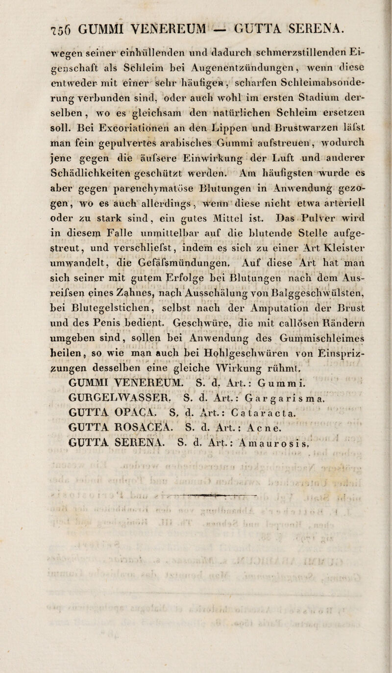 wegen seiner einhii 11 enden und dadurch schmerzstillenden Ei¬ genschaft als Schleim bei Augenentzündungen, wenn diese entweder mit einer sehr häufigen , scharfen Schleimabsonde¬ rung verbunden sind, oder auch wohl im ersten Stadium der¬ selben , wo es gleichsam den natürlichen Schleim ersetzen soll. Bei Excoriationen an den Lippen und Brustwarzen läfst man fein gepulvertes arabisches Gummi aufstreuen, wodurch jene gegen die äufsere Einwirkung der Luft und anderer Schädlichkeiten geschützt werden. Am häufigsten wurde es aber gegen parenchymatöse Blutungen in Anwendung gezo¬ gen, wo es auch allerdings, worin diese nicht etwa arteriell oder zu stark sind, ein gutes Mittel ist. Das Pulver wird in diesem Falle unmittelbar auf die blutende Stelle aufge- Streut, und verschliefst, indem es sich zu einer Art Kleister umwandelt, die Gefäfsmiindungen, Auf diese Art hat man sich seiner mit gutem Erfolge bei Blutungen nach dem Aus- reifsen eines Zahnes, nach Ausschälung von Balggeschwülsten, bei Blutegelstichen, selbst nach der Amputation der Brust und des Penis bedient. Geschwüre, die mit callösen Rändern umgeben sind, sollen bei Anwendung des Gummischleimes heilen, so wie man auch bei Hohlgeschwüren von Einspriz- zungen desselben eine gleiche Wirkung rühmt, GUMMI VENEREUM, S. d. Art.: Gummi. GURGEL WAS SER. S, d. Art.: Gargarisma. GUTTA OP AUA. S, d. Art.: Cataracta. GUTTA ROSACEA. S. d. Art.: Acne. GUTTA SERENA. S. d, Art.: Amaurosis.