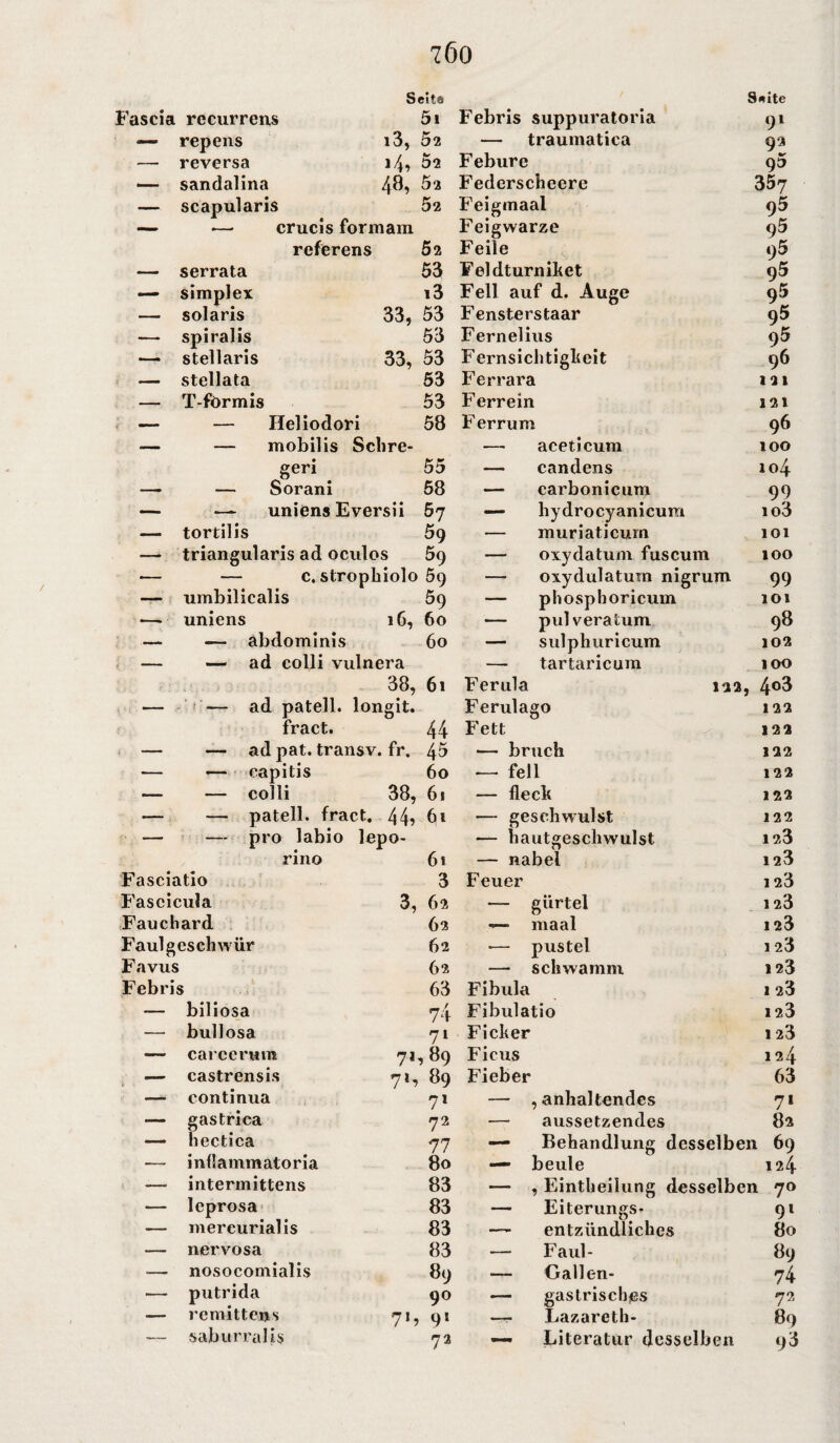 7Ö0 Seit« 8*itc Fascia recurrens 5i Febris suppuratoria 91 — repens i3, 52 — traumatica 92 — reversa 14? 52 Febure 93 — sandalina 48, Bi Federscheere 357 — scapularis 52 Feigmaal 95 — •— crucis formam Feigwarze 95 rcferens 52 Feile i)5 — serrata 53 Feldturniket 95 — simplex i3 Fell auf d. Auge 95 — solaris 33, 53 Fensterstaar 95 —• spiralis 53 Fernelius 95 — stellaris 33, 53 Fernsichtigkeit 96 — stellata 53 Ferrara 121 — T-fbrmis 53 Ferrein 121 — — Ileliodori 58 Ferrum 96 ■— — mobilis Sclire- — aceticum 100 geri . 55 — candens 104 — — Sorani 58 — carbonicum 99 — — uniens Eversii 67 — hydrocyanicum io3 — tortilis 59 — muriaticurn 101 — triangularis ad oculos 59 — oxydatum fuscum 100 — — c. stropbiolo 59 — oxydulatum nigrum 99 — umbilicalis 59 — phosphoricum 101 — uniens 16, 60 — pulveratum 98 — — abdominis 60 — sulphuricum 102 — — ad colli vulnera — tartaricum 100 38, 61 Ferula 122 , 4°3 — -— ad patell. longit. Ferulago 122 fract. 44 Fett 122 — — ad pat. transv. fr. 45 — bruch 122 •— — capitis 60 — feil 122 — — colli 38, 61 — fleck 122 — — patell. fract. 44? 61 — gesch wulst 122 — — pro labio lepo- — hautgesclrwulst 123 rino 61 — nabel 123 Fasciatio 3 Feuer 1 23 Fascicula 3, 62 — giirtel 1 23 Fauchard 62 —• maal 123 Faul gesell wür 62 — pustel 1 23 Favus 62 — schwamm 123 Febris 63 Fibula 1 23 — biliosa 74 Fibulatio 12.3 — bullosa 71 Ficker 123 — carccrum 71,89 Ficus 124 — castrensis 71, 89 Fieber 63 — continua 7* — , anhaltendes 71 — gastrica 72 — aussetzendes 82 — hectica 77 — Behandlung desselben 69 — inflammatoria 80 — beule 124 —- intermittens 83 — , Eintheiiung desselben 70 — leprosa 83 — Eiterungs- 9l — mereurialis 83 — entzündliches 80 — nervosa 83 — Faul- 89 — nosocomialis 89 — Gallen- 74 — putrida 90 — gastrisches 72 — remittens 7h 9l —- Lazareth- 89 — saburralis 72 — Literatur desselben 93