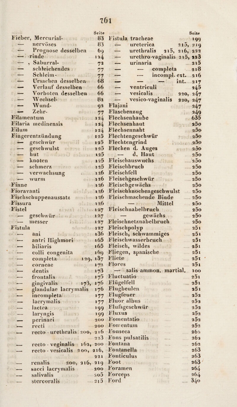 Seite Seite Fiebe r, Mercurial- 83 Fistula tracheac 199 — nervöses 83 — ureterica 215, 219 — Prognose desselben 69 — urethralis 215, 2l6, 222 — rinde 124 — urethro-vaginalis 2l5, 223 — , Saburrai- 72 — urinaria 2l5 — schleichendes 77 — •— completa 218 — Schleim- 77 — •— incompl. ext. 216 — Ursachen desselben 68 int. 217 — Verlauf desselben 66 — ventriculi 245 -— Vorboten desselben 66 — vesicalis 220, 247 — Wechsel- 82 — vesico-vaginalis 220, 247 — Wund- 92 Flajani 247 — Zelir- 77 Flaschenzug 249 Filamentum 124 Flechsenhaube 635 Filaria medinensis 124 Flechsenhaut 2Ö0 Filu in 124 Flechsennaht 200 Fingerentzündung S 25 Flechtengeschwür 2ÖO — geschwür iq5 Flechtengrind 2ÖO —- geschwulst 1 25 Flechen d. Auges 2 5o — hut 125 — d. Haut 25o r . knoten 1 25 Fl e i s ch au s wuc hs 200 — schmerz 1 7,5 Fleisehbrucb 25o — Verwachsung 126 Fleischfell 2ÖO — wurm 126 Fleischgeschwür 200 Finne 126 Fleisch ge wachs 2ÖO Fioravanti 126 Fleischknochengeschwulst 25o Fischschuppenaussatz 1 26 Fleischmachende Binde 2ÖO Fissura 126 — Mittel 250 Fistel f : ir ■ r i ,'u 1 sf * 127 Fleischnabelbruch 25o ■— geschwür 127 — gewächs 200 • — messer 127 Fleischnetznabelbruch 200 Fistula 127 Fleischpolyp 25 1 •— ani i36 Fleisch, schwammiges 251 — an tri Highmori 165 Fleiscliwasserbruch 25i — biliaris i65 Fleisch, wildes 201 — colli congenita 169 Fliegen, spanische 2Ö1 — completa 129, 137 Fliete 25t — corneae 172 Flores 25t — dentis 173 — salis ammon. martial, 100 — frontalis 175 Fluctuatio 201 ■— gingivalis 173, 176 Flügelfell 25l — glandulae laerymalis 176 Flugbeulen 2Ö1 — incompleta 177 Flugfeuer 252 — laerymalis 177 Fluor albus 2Ö2 — lactea 199 Flufsgeschwür 252 — laryngis 199 Fluxus 252 — perinaei 200 Fomentatio 2Ö2 _ recti 200 Fomentum 2Ö2 recto - veginalis 162, recto - vesicalis 2 00, renalis sacci laerymalis salivalis stercoralis 2 23 200 216, 221 200, 216, 219 200 2*5 Fons pulsatilis Fontana Fontanella Fonticulus Foot Foramen Forceps Ford 262 262 263 263 263 264 264 340