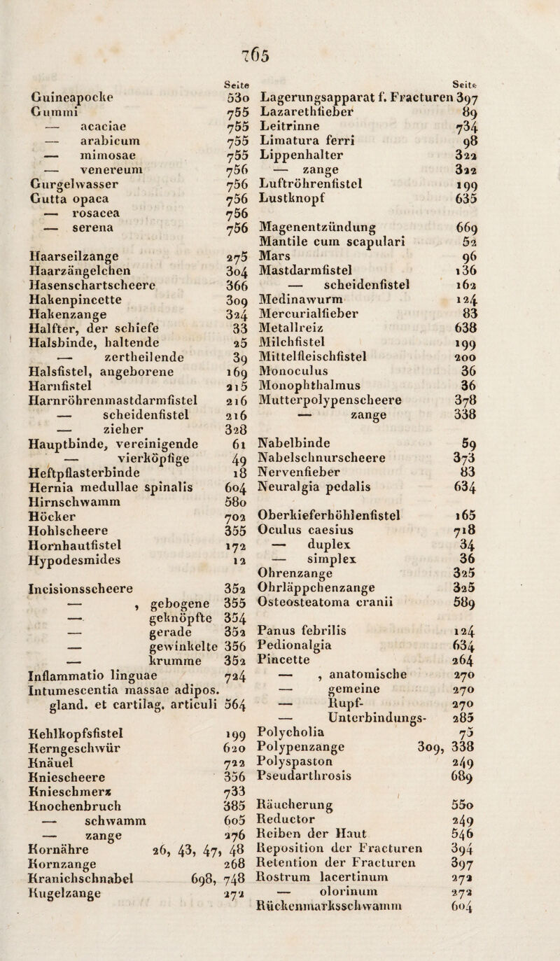 7Ö5 Guineapocke Gummi — acaciae — arabicum —- mimosae — venereum Gurgel vvasser Gutta opaca — rosacea — serena Haarseilzange Haarzängelchen Hasenschartscheere Hakenpincctte Habenzange Halfter, der schiefe Halsbinde, haltende — zertheilende Halsfistel, angeborene Harnfistel Harnröhrenmastdarmfistel — scheidenfistel —- zieher Hauptbinde, vereinigende — vierhöpfige Heftpflasterbinde Hernia medullae spinalis Hirnschwamm Höcker Hohlscheere Hornhautfistel Hypodesmides Incisionsscheere Seite 53o 755 755 755 755 756 756 756 756 756 275 3o4 366 309 824 33 25 39 169 215 216 216 328 61 49 18 604 58o 702 355 172 12 352 ■— , gebogene 355 — geknöpfte 354 — gerade 352 — gewinkelte 356 «— krumme 352 Inflammatio linguae 724 Intumescentia massae adipös, gland. et cartilag. articuli 564 Kehlkopfsfistel Kerngeschwür Knäuel Kniescheere Knieschmer* Knochenbruch —■ schwamm — zange Kornähre Kornzange Kranichschnabel Kugelzange Scitfc Lagerungsapparat f. Fracturen 397 Lazarethfieber 89 Leitrinne 734 Limatura ferri 98 Lippenhalter 322 — zange 322 Luftröhrenfistel 199 Lustknopf 635 Magenentzündung 669 Mantile cum scapulari 52 Mars 96 Mastdarmfistel i36 — scheidenfistel 162 Medinawurm 124 Mercurialfieber 83 Metallreiz 638 Milchfistel 199 Mittelfleischfistel 200 Monoculus 36 Monophthalmus 36 Mutterpolypenscheere 878 —* zange 338 Nabelbinde 59 Nabelschnurscheere 873 Nervenfieber 83 Neuralgia pedalis 634 Oberkieferhöhlenfistel 165 Oculus caesius 718 — duplex 34 simplex 36 Ohrenzange 325 Ohrläppchenzange 325 Osteosteatoma cranii 589 Panus febrilis 124 Pedionalgia 634 Pincette 264 — , anatomische 270 — gemeine 270 — Rupf- 270 — Unterbindungs- 285 199 620 722 356 733 385 6o5 276 26, 43, 47, 48 268 698, 748 272 Polycholia Polypenzange Polyspaston Pseudarthrosis 7* 309, 338 2/,9 689 Räucherung Reductor Reiben der Haut Reposition der Fracturen Retention der Fracturen Rostrum lacertinum — olorinum Rückenmarksschwamm 55o 249 546 394 397 272 272 604