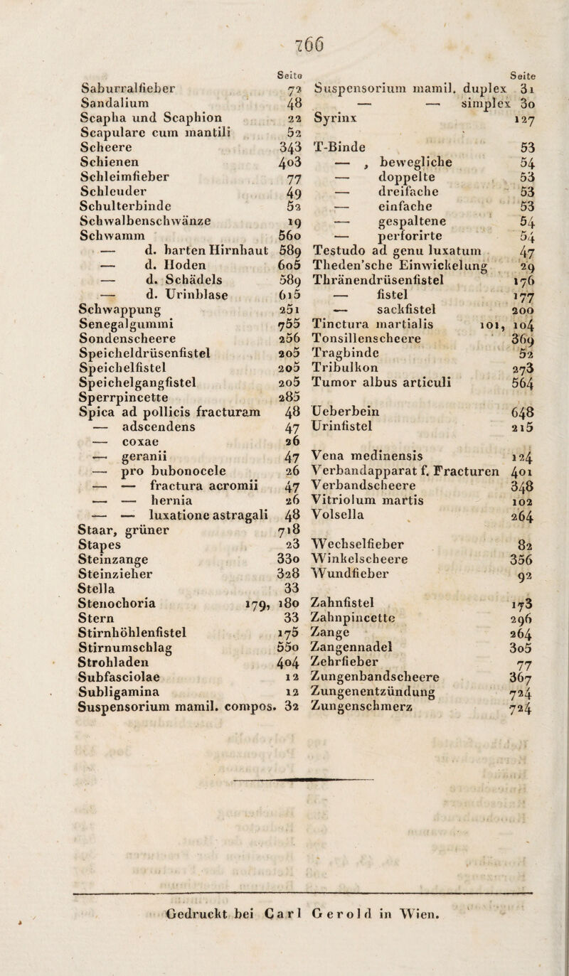 Seite Seite Sab urral lieber 7?. Suspensorium mamil. duplex 3i Sandalium 48 —. —1 simplex 3o Scaplia und Scaphion 22 Syrinx 127 Scapulare cum mantili 52 • Scheere 343 T-Binde 53 Schienen 4o3 — , bewegliche 54 Schleimfieber 77 — doppelte 53 Schleuder 49 — dreifache 53 Schulterbinde 52 einfache 53 Schwalbenschwänze *9 — gespaltene 54 Schwamm 56o •— perforirte 54 — d. harten Hirnhaut 589 Testudo ad genu luxatum 47 — d. Hoden 6o5 Theden’sche Einwickelung 29 — d. Schädels 089 Thränendrüsenfistel 176 — d. Urinblase 6i5 — fistel 177 Schwappung 25l -— sackfistel 200 Senegalgummi 755 Tinctura martialis 101, 104 Sondenscheere 256 Tonsillens cheere 369 Speicheldrüsenfistel 205 Tragbinde 52 Speichelfistel 2o5 Tribulkon 273 Speichelgangfistel 205 Tumor albus articuli 564 Sperrpincette a85 Spica ad pollicis fracturam 48 Ueberbein 648 — adscendens 47 Urinfistel 215 — coxae 26 —• geranii 47 Vena medinensis 124 — pro bubonocele 26 Verbandapparat f. Fracturen 401 —• — fractura acromii 47 Verbandscheere 348 — — hernia 26 Vitriolum martis 102 — —» luxatione astragali 48 Volsella 264 Staar, grüner 718 Stapes 23 Wechselfieber 82 Steinzange 33o Winkelscheere 356 Steinzieher 328 Wundfieber 92 Stella 33 Stenochoria 179, 180 Zahnfistel iy3 Stern 33 Zahnpincette 296 Stirnhöhlenfistel 175 Zange 264 Stirnumschlag 55o Zangennadel 3o5 Strohladen 404 Zehrfieber 77 Subfasciolae 12 Zungenbandscheere 367 Subligamina 12 Zungenentzündung 724 Suspensorium mamil. compos . 32 Zungenschmerz 724 Gedruckt bei Carl Gerold in Wien.