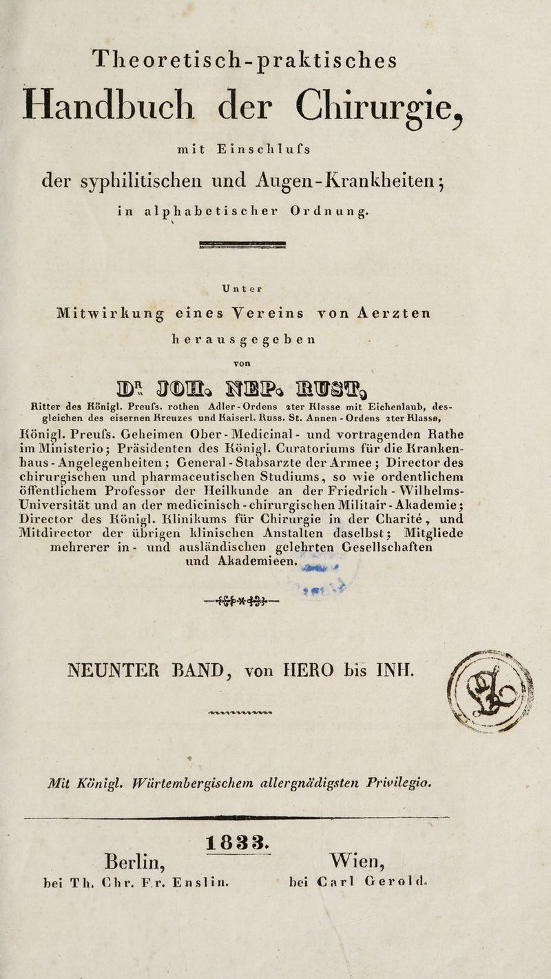Theoretisch-praktisches Handbuch der Chirurgie^ mit Einsclilufs der syphilitischen und Augen - Krankheiten; in alphabetischer Ordnung. Unter Mitwirkung eines Vereins von Aerzten herausgegeben von 3BR jmdui» mm®* Ritter des Königl. Preufs. rothen Adler-Ordens ater Klasse mit Eichenlaub, des¬ gleichen des eisernen Kreuzes und Kaiserl. Russ. St. Annen - Ordens 2ter Klasse, Königl. Preufs. Geheimen Ober - Medicinal - und Vortragenden Rathe im Ministerio j Präsidenten des Königl. Curatoriums für die Kranken¬ haus - Angelegenheiten) General - Stabsarzte der Armee j Director des chirurgischen und pharmaceutischen Studiums, so wie ordentlichem öffentlichem Professor der Heilkunde an der Friedrich - Wilhelms- Universität und an der medicinisch-chirurgischen Militair-Akademie 5 Director des Königl. Klinikums für Chirurgie in der Charite , und Mitdirector der übrigen klinischen Anstalten daselbst $ Mitgliede mehrerer in- und ausländischen gelehrten Gesellschaften und Akademieen. —*3***<f83— NEUNTER BAND, von HERO bis INH. Mit Königl. Wurtembergischem allergnädigsten Privilegio. bei Th. 1888. Berlin, C h r. F. r. E n s 1 i n. bei Wien, Carl Gerold.