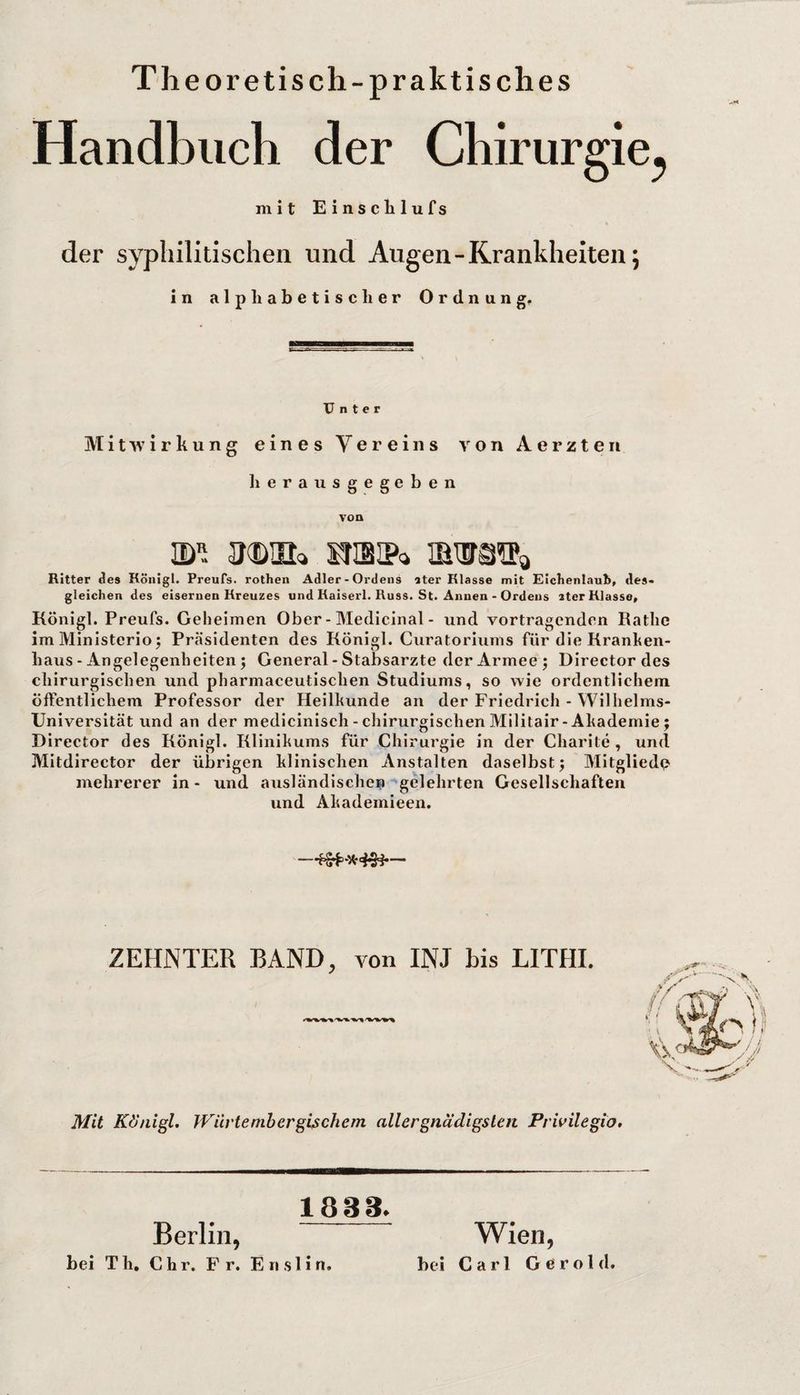 Theoretisch-praktisches Handbuch der Chirurgie^ mit Einsclilufs der syphilitischen und Augen-Krankheiten; in alphabetischer Ordnung. Unter Mitwirkung eines Vereins von Aerzten kerausgegeben von Ritter des Königl. Preufs. rothen Adler - Ordens ater Klasse mit Eickenlaub, des¬ gleichen des eisernen Kreuzes und Kaiserl. Kuss. St. Annen • Ordens ater Klasse, Königl. Preufs. Geheimen Ober - Medicinal - und Vortragenden Käthe im Ministerioj Präsidenten des Königl. Curatoriiims für die Kranken¬ haus - Angelegenheiten; General-Stabsarzte der Armee; Director des chirurgischen und pharmaceutischen Studiums, so wie ordentlichem öffentlichem Professor der Heilkunde an der Friedrich - Wilhelms- Universität und an der medlcinisch-chirurgischenMilitair-Akademie; Director des Königl. Klinikums für Chirurgie in der Charite , und Mitdirector der übrigen klinischen Anstalten daselbst; Mitglied^ mehrerer in - und ausländischen ^gelehrten Gesellschaften und Akademieen. ZEHNTER BAND, von INJ his LITHI. Mit Kd'nigL Wiivteniherghehern allergnädigsleti Privilegio. 1833. Berlin, Wien, bei Th, C h r. Fr. E n s 1 i n, bei Carl Gerold.