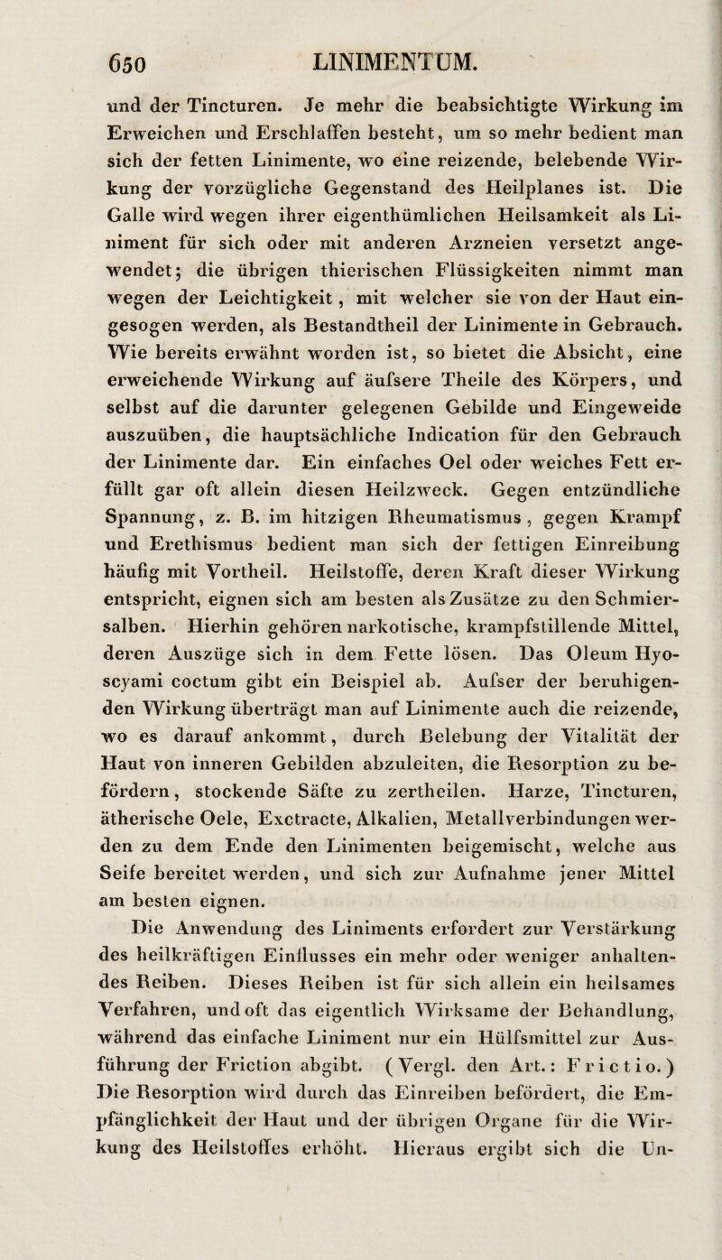 und der Tincturen. Je mehr die beabsichtigte Wirkung im Erweichen und Erschlaffen besteht, um so mehr bedient man sich der fetten Linimente, wo eine reizende, belebende Wir¬ kung der vorzügliche Gegenstand des Heilplanes ist. Die Galle wird wegen ihrer eigenthümlichen Heilsamkeit als Li¬ niment für sich oder mit anderen Arzneien versetzt ange¬ wendet; die übrigen thierischen Flüssigkeiten nimmt man wegen der Leichtigkeit, mit welcher sie von der Haut ein¬ gesogen werden, als Bestandtheil der Linimente in Gebrauch, Wie bereits erwähnt worden ist, so bietet die Absicht, eine erweichende Wirkung auf äufsere Theile des Körpers, und selbst auf die darunter gelegenen Gebilde und Eingeweide auszuüben, die hauptsächliche Indication für den Gebrauch der Linimente dar. Ein einfaches Oel oder weiches Fett er¬ füllt gar oft allein diesen Heilzw-eck. Gegen entzündliche Spannung, z. B. im hitzigen Bheumatismus , gegen Krampf und Erethismus bedient man sich der fettigen Einreibung häufig mit Yortheil. Heilstoffe, deren Kraft dieser Wirkung entspricht, eignen sich am besten als Zusätze zu den Schmier¬ salben. Hierhin gehören narkotische, krampfstillende Mittel, deren Auszüge sich in dem Fette lösen. Das Oleum Hyo- scyami coctum gibt ein Beispiel ab. Aufser der beruhigen¬ den Wirkung überträgt man auf Linimente auch die reizende, W'O es darauf ankommt, durch Belebung der Vitalität der Haut von inneren Gebilden abzuleiten, die Besorption zu be¬ fördern , stockende Säfte zu zertheilen. Harze, Tincturen, ätherische Oele, Exctracte, Alkalien, Metall verbindungen wer¬ den zu dem Ende den Linimenten beigemischt, welche aus Seife bereitet werden, und sich zur Aufnahme jener Mittel am besten eignen. Die Anwendung des Liniments erfordert zur Verstärkung des heilkräftigen Einflusses ein mehr oder weniger anhalten¬ des Beiben. Dieses Beiben ist für sich allein ein heilsames Verfahren, und oft das eigentlich Wirksame der Behandlung, während das einfache Liniment nur ein Hülfsmittel zur Aus¬ führung der Friction abgibt. (Vergl. den Art.: Frictio.) Die Resorption wird durch das Einreiben befördert, die Em¬ pfänglichkeit der Haut und der übrigen Organe für die Wir¬ kung des Heilstoffes erhöht. Hieraus ergibt sich die Ln-