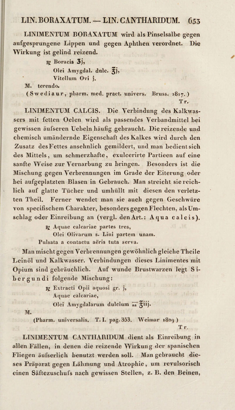 LINIMENTUM BORAXATÜM wird als Pinselsalbe gegen aufgesprungene Lippen und gegen Aphthen verordnet. Die Wirkung ist gelind reizend. Boracis 3]» Olei Amygdal. dulc. Vitellum Ovi j. M. terendo. (Swediaur, pLarm. med. pract. univers. Bruss. 1817.) Tr. LINIMENTUM CALCIS. Die Verbindung des Kalkwas¬ sers mit fetten Oelen wird als passendes Verbandmittel bei gewissen äufseren Uebeln häufig gebraucht. Die reizende und chemisch umändernde Eigenschaft des Kalkes wird durch den Zusatz des Fettes ansehnlich gemildert, und man bedient sich des Mittels, um schmerzhafte, exulcerirte Partieen auf eine sanfte Weise zur Vernarbung zu bringen. Besonders ist die Mischung gegen Verbrennungen im Grade der Eiterung oder bei aufgeplatzten Blasen in Gebrauch. Man streicht sie reich¬ lich auf glatte Tücher und umhüllt mit diesen den verletz¬ ten Theil. Ferner wendet man sie auch gegen Geschwüre von specifischem Charakter, besonders gegen Flechten, als Um¬ schlag oder Einreibung an (vergl. den Art.: Aqua calcis). Aquae calcarlae partes tres, Olei Olivarum s. Lini partem unam. Pulsata a contactu aeris tuta serva. Man mischt gegen Verbrennungen gewöhnlich gleiche Theile Leinöl und Kalkwasser. Verbindungen dieses Liniraentes mit Opium sind gebräuchlich. Auf wunde Brustwarzen legt S i- bergundi folgende Mischung: Extracti Opii aquosi gr. j, Aquae calcariae, Olei Amygdalarum dulcium aa §iij. M. (Pharm, universalis. T. I. pag. 353. Weimar 1829) Tr. LINIMENTUM CANTHARIDUM dient als Einreibung in allen Fällen, in denen die reizende Wirkung der spanischen P'liegen äufserlich benutzt werden soll. Man gebraucht die¬ ses Präparat gegen Lähmung und Atrophie, um revulsorisch einen Säftezuschufs nach gewissen Stellen, z. B. den Beinen,