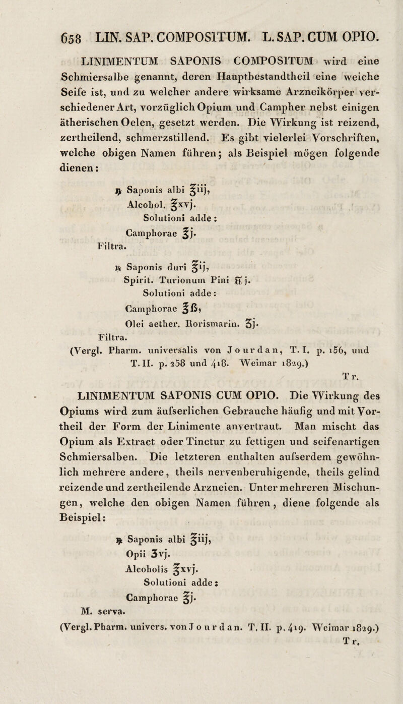 LINIMENTÜIM SAPONIS COMPOSITUM wird eine Schmiersalbe genannt, deren Hauptbestandtheil eine weiche Seife ist, und zu welcher andere wirksame Arzneikörper ver¬ schiedener Art, vorzüglich Opium und Campher nebst einigen ätherischen Oelen, gesetzt werden. Die Wirkung ist reizend, zertheilend, schmerzstillend. Es gibt vielerlei Vorschriften, welche obigen Namen führen; als Beispiel mögen folgende dienen: Saponis albi 3iijj Alcoliol. §xvj. Solutioni adde: Camphorae Filtra. jfc Saponis dui’i ^ij, Spirit. Turionum Pini Jtj. Solutioni adde: Camphorae §ß, Olei aether. Rorismarin. 5j* Filtra. (Vergl. Pharm, universalis von Jourdan, T. I. p. i56, und T.II. p. 258 und zii8. Weimar 1829.) Tr. LINIMENTÜM SAPONIS CUM OPIO. Die Wirkung des Opiums wird zum äufserlichen Gebrauche häufig und mit Vor¬ theil der Form der Linimente anvertraut. Man mischt das Opium als Extract oderTinctur zu fettigen und seifenartigen Schmiersalben. Die letzteren enthalten aufserdem gewöhn¬ lich mehrere andere, theils nervenberuhigende, theils gelind reizende und zertheilende Arzneien. Unter mehreren Mischun¬ gen, welche den obigen Namen führen, diene folgende als Beispiel: Saponis albi Opii 3vj. Alcoholis 3xvj. Solutioni adde; Camphorae M. serva. (Vergl.Pharm, univers. von J o u r d an. T. IL p.4i9« Weimar 1829.) Tr. /