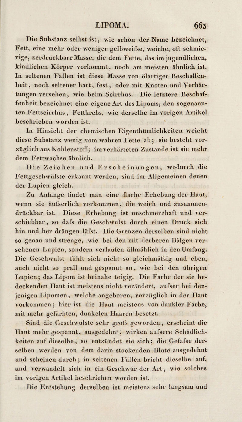 Die Substanz selbst ist, wie schon der Name bezeichnet, Fett, eine mehr oder weniger gelbweifse, weiche, oft schmie¬ rige, zerdrückbare Masse, die dem Fette, das im jugendlichen, kindlichen Körper vorkommt, noch am meisten ähnlich ist. In seltenen Fällen ist diese Masse von ölartiger Beschaffen¬ heit, noch seltener hart, fest, oder mit Knoten und Verhär¬ tungen versehen, wie beim Scirrhus. Die letztere Beschaf¬ fenheit bezeichnet eine eigene Art des Lipoms, den sogenann¬ ten Fettscirrhus , Fettkrebs, wie derselbe im vorigen Artikel beschrieben worden ist. ln Hinsicht der chemischen Eigenthümlichkeiten weicht diese Substanz wenig vom wahren Fette ab; sie besteht vor¬ züglich aus Kohlenstoff; im verhärteten Zustande ist sie mehr dem Fettwachse ähnlich. Die Zeichen und Erscheinungen, wodurch die Fettgeschwülste erkannt werden, sind im Allgemeinen denen der Lupien gleich. Zu Anfänge findet man eine flache Erhebung der Haut, wenn sie äufserlich Vorkommen, die weich und zusammen- drückbar ist. Diese Erhebung ist unschmerzhaft und ver¬ schiebbar , so dafs die Geschwulst durch einen Druck sich hin und her drängen läfst. Die Grenzen derselben sind nicht so genau und strenge, wie bei den mit derberen Bälgen ver¬ sehenen Lupien, sondern verlaufen ällmählich in den Umfang. Die Geschwulst fühlt sich nicht so gleichmäfsig und eben, auch nicht so prall und gespannt an, wie bei den übrigen Lupien; das Lipom ist beinahe teigig. Die Farbe der sie be¬ deckenden Haut ist meistens nicht verändert, aufser bei den¬ jenigen Lipomen, welche angeboren, vorzüglich in der Haut Vorkommen; hier ist die Haut meistens von dunkler Farbe, mit mehr gefärbten, dunkelen Haaren besetzt. Sind die Geschwülste sehr grofs geworden, erscheint die Haut mehr gespannt, ausgedehnt, wirken äufsere Schädlich¬ keiten auf dieselbe, so entzündet sie sich; die Gefäfse der¬ selben werden von dem darin stockenden Blute ausgedehnt und scheinen durch; in seltenen Fällen bricht dieselbe auf, und verwandelt sich in ein Geschwür der Art, wie solches im vorigen Artikel beschrieben worden ist. Die Entstehung derselben ist meistens sehr langsam und