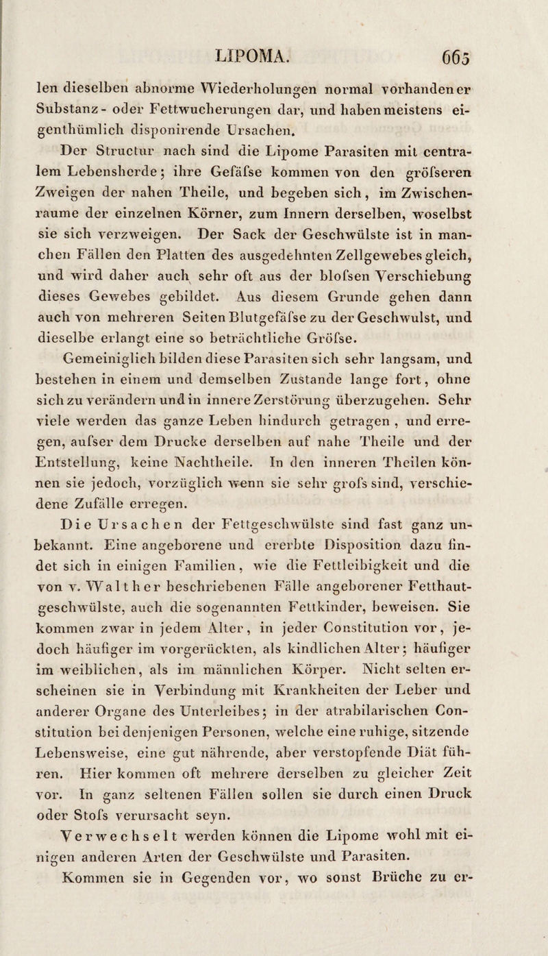 len dieselben abnorme Wiederholungen normal vorhandener Substanz- oder Fettwucherungen dar, und haben meistens ei- genthümlich disponirende Ursachen. Der Structur nach sind die Lipome Parasiten mit centra¬ lem Lebensherde; ihre Gefäfse kommen von den gröfseren Zweigen der nahen Theile, und begeben sich, im Zwischen¬ räume der einzelnen Körner, zum Innern derselben, woselbst sie sich verzweigen. Der Sack der Geschwülste ist in man¬ chen Fällen den Platten des ausgedehnten Zellgewebes gleich, und wird daher auch sehr oft aus der blofsen Verschiebung dieses Gewebes gebildet. Aus diesem Grunde gehen dann auch von mehreren Seiten Blutgefäfse zu der Geschwulst, und dieselbe erlangt eine so beträchtliche Gröfse. Gemeiniglich bilden diese Parasiten sich sehr langsam, und bestehen in einem und demselben Zustande lange fort, ohne sich zu verändern und in innere Zerstörung überzugehen. Sehr viele werden das ganze Leben hindurch getragen , und erre¬ gen, aufser dem Drucke derselben auf nahe Theile und der Entstellung, keine Nachtheile. In den inneren Theilen kön¬ nen sie jedoch, vorzüglich wenn sie sehr grofs sind, verschie¬ dene Zufälle erreeren. O Die Ursachen der Fettgeschwülste sind fast ganz un¬ bekannt. Eine angeborene und ererbte Disposition dazu fin¬ det sich in einigen Familien, wie die Fettleibigkeit und die von V. W alt her beschriebenen Fälle angeborener Fetthaut¬ geschwülste, auch die sogenannten Fetikinder, beweisen. Sie kommen zwar in jedem Alter, in jeder Constitution vor, je¬ doch häufiger im vorgerückten, als kindlichen Alter; häufiger im weiblichen, als im männlichen Körper. Nicht selten er¬ scheinen sie in Verbindung mit Krankheiten der Leber und anderer Organe des Unterleibes 5 in der atrabilarischen Con¬ stitution bei denjenigen Personen, welche eine ruhige, sitzende Lebensweise, eine gut nährende, aber verstopfende Diät füh¬ ren. Hier kommen oft mehrere derselben zu gleicher Zeit vor. In ganz seltenen Fällen sollen sie durch einen Druck oder Stofs verursacht seyn. Verwechselt werden können die Lipome wohl mit ei¬ nigen anderen Arten der Geschwülste und Parasiten. Kommen sie in Gegenden vor, wo sonst Brüche zu er-