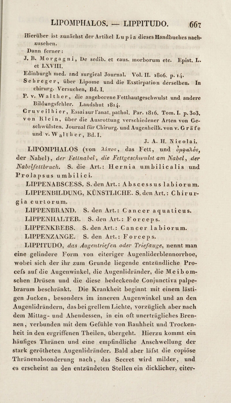 LIPOMPHALOS, — LIPPITUDO. (56t Hierüber ist zunächst der Artikel Liipia dieses Handbuches nach- Zusehen. Dann ferner: J,B. Morgagni, De sedib. et caus. morborum etc. Epist, L. et LXVIII. Edinburgh med. and surgical Journal. Vol. 11. 1806. p. 14. Sehreger, über Lipome und die Exstirpation derselben. In Chirurg. Versuchen, Bd. I. P. V. Walther, die angeborene Fetthautgeschwulst und andere Bildungsfehler. Landshut 1814. Cruveilhier, Essai sur lanat. pathol. Par. 1816. Tom. I. p. 3o3. von Klein, über die Ausrottung verschiedener Arten von Ge¬ schwülsten. Journal für Chirurg, und Augcnhcilh. von v. G r ä f c und V. W al t h e r , Bd. I. J. A. H. Nicolai. LIPOMPHALOS (von Azttos-, das Fett, und ojKpaXos^ der Nabel), der Feilnabel, die Fettgeschn’ulst am Nabel ^ der Nabelfeiibruch. S. die Art.; Hernia umbilicalis und Prolapsusumbilici. LIPPENABSCESS. S. den Art.; Abscessus labio rum. LIPPENBILDÜNG, KÜNSTLICHE. S. den Art.; Chirur- gia curtorum. LIPPENBRAND. S. den Art.; Cancer aquaticus. LIPPENHALTER. S. den Art.; Forceps. LIPPENKREBS. S. den Art.; Cancer labiorum. LIPPENZANGE. S. den Art.; Forceps. LIPPITUDO, dafi Augenirief en oder Triefauge^ nennt man eine gelindere Form von eiteriger Augenliderblennorrhoe, wobei sich der ihr zum Grunde liegende entzündliche Pro- cefs auf die Augenwinkel, die Augenlidränder, die Meibom- schen Drüsen und die diese bedeckende Conjunctiva palpe¬ brarum beschränkt. Die Krankheit beginnt mit einem lästi¬ gen Jucken, besonders im inneren Augenwinkel und an den Augenlidrändern, das bei grellem Lichte, vorzüglich aber nach dem Mittag- und Abendessen, in ein oft unerträgliches Bren¬ nen, verbunden mit dem Gefühle von Rauhheit und Trocken¬ heit in den ergrifFenen Theilen, übergeht. Hierzu kommt ein häutiges Thränen und eine emptindliche Anschwellung der stark gerötheten Augenlidränder. Bald aber läfst die copiÖse Thränenabsonderung nach, das Secret wird milder, und es erscheint an den entzündeten Stellen ein dicklicher, eiter-