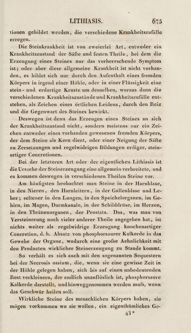 tionen gebildet werden, die verschiedene Krankheitszufälle erregen. Die Steinkrankheit ist von zweierlei Art, entweder ein Kranklieitszustand der Säfte und festen Theile, bei dem die Erzeugung eines Steines nur das vorherrschende Symptom, ist; oder aber diese allgemeine Krankheit ist nicht vorhan¬ den, es bildet sich nur durch den Aufenthalt eines fremden stein - und erdartige Kruste um denselben, woraus dann die verschiedenen Krankheitszustände und Krankheitszufälle ent¬ stehen, als Zeichen eines örtlichen Leidens, durch den Reiz und die Gegenwart des Steines bewirkt. Deswegen ist denn das Erzeugen eines Steines an sich der Krankheitszustand nicht, sondern meistens nur ein Zei¬ chen entweder eines vorhanden gewesenen fremden Körpers, der dem Steine als Kern dient, oder einer Neigung der Säfte zu Zersetzungen und regelwidrigen Bildungen erdiger, stein¬ artiger Concretionen. Bei der letzteren Art oder der eigentlichen Lithiasis ist die Ursache der Steinerzeugung eine allgemein verbreitete, und es kommen deswegen in verschiedenen Theilen Steine vor. Am häufigsten beobachtet man Steine in der Harnblase, in den Nieren, den Harnleitern, in der Gallenblase und Le¬ ber; seltener in den Lungen, in den Speichelorganen, im Ge¬ hirn, im Mageiij Darmkaiiale, in der Schilddrüse, im Herzen, in den Thränenorganen , der Prostata. Das, was man von Yersteinerung noch vieler anderer Theile angegeben hat/, ist nichts weiter als regelwidrige Erzeugung knochenartiger Concretion, d. h. Absatz von phosphorsaurer Kalkerde in das Gewebe der Organe, wodurch eine grofse Aehnlichkeit mit den Producten wirklicher Steinerzeugung zu Stande kommt. So verhält es sich auch mit den sogenannten Sequestern bei der Necrosis ossium, die, wenn sie eine gewisse Zeit in der Höhle gelegen haben, sich bis auf einen unbedeutenden Rest verkleinern, der endlich unauflöslich ist, phosphorsaure Kalkerde darstellt, undhinweggenommen werden mufs, wenn das Geschwür heilen soll. Wirkliche Steine des menschlichen Körpers haben, sie mögen Vorkommen wo sie wollen, ein eigenthümliches Ge- 43*