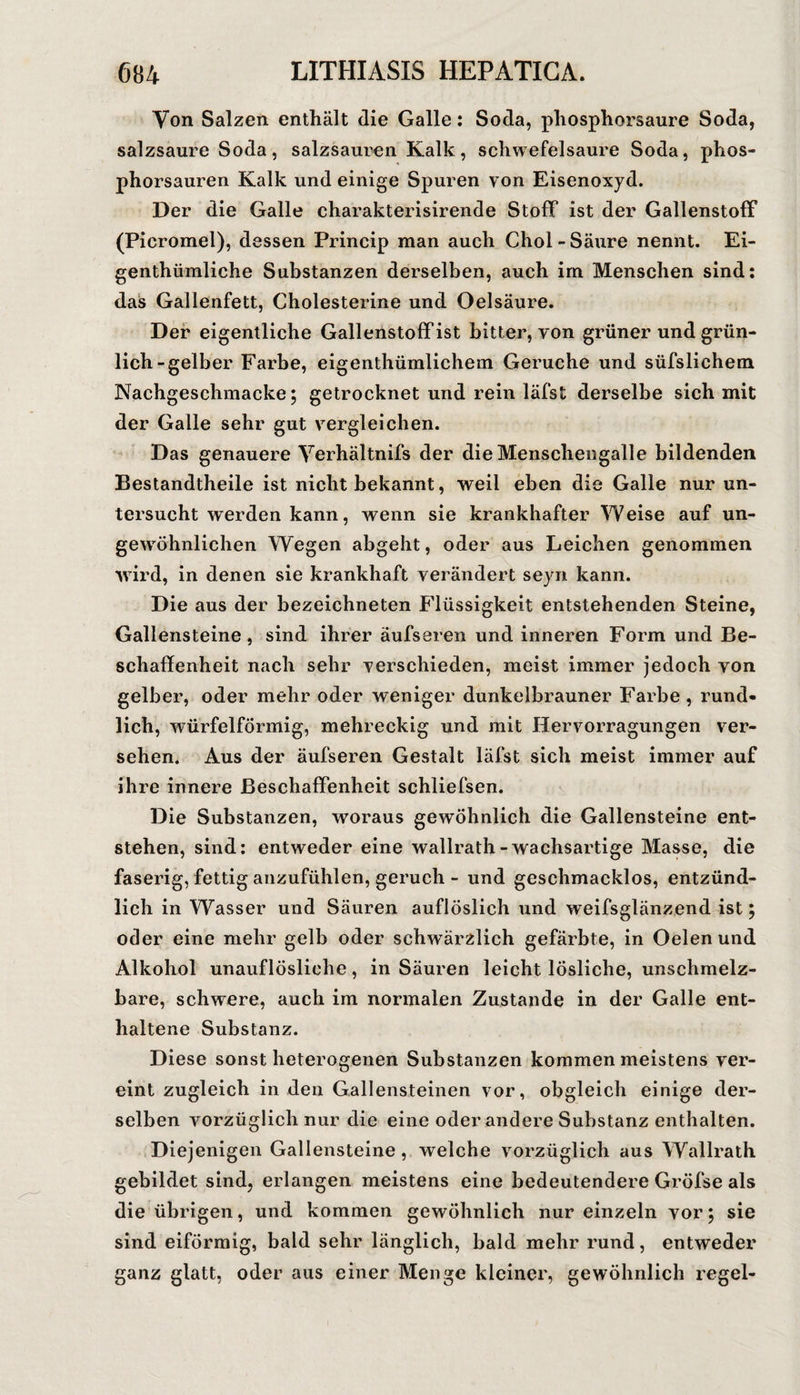 Von Salzen enthält die Galle: Soda, phosphorsaure Soda, salzsaure Soda, salzsaurcn Kalk, schwefelsaure Soda, phos¬ phorsauren Kalk und einige Spuren von Eisenoxyd. Der die Galle charakterisirende Stoff ist der Gallenstoff (Picromel), dessen Princip man auch Chol - Säure nennt. Ei- genthümliche Substanzen derselben, auch im Menschen sind: das Gallenfett, Cholesterine und Oelsäure. Der eigentliche Gallenstoff ist bitter, von grüner und grün¬ lich-gelber Farbe, eigenthümlichein Gerüche und süfslichem Nachgeschmäcke; getrocknet und rein läfst derselbe sieh mit der Galle sehr gut vergleichen. Das genauere Verhältnifs der die Menschengalle bildenden Bestandtheile ist nicht bekannt, weil eben die Galle nur un¬ tersucht werden kann, wenn sie krankhafter Vv'eise auf un¬ gewöhnlichen Wegen abgeht, oder aus Leichen genommen wird, in denen sie krankhaft verändert seyn kann. Die aus der bezeichneten Flüssigkeit entstehenden Steine, Gallensteine, sind ihrer äufseren und inneren Form und Be¬ schaffenheit nach sehr verschieden, meist immer jedoch von gelber, oder mehr oder weniger dunkelbrauner Farbe, rund¬ lich, würfelförmig, mehreckig und mit Hervorragungen ver¬ sehen. Aus der äufseren Gestalt läfst sich meist immer auf ihre innere Beschaffenheit schliefsen. Die Substanzen, woraus gewöhnlich die Gallensteine ent¬ stehen, sind: entweder eine wallrath-wachsartige Masse, die faserig, fettig anzufühlen, geruch - und geschmacklos, entzünd¬ lich in Wasser und Säuren auflöslich und weifsglänzend ist; oder eine mehr gelb oder schwärzlich gefärbte, in Oelen und Alkohol unauflösliche, in Säuren leicht lösliche, unschmelz¬ bare, schwere, auch im normalen Zustande in der Galle ent¬ haltene Substanz. Diese sonst heterogenen Substanzen kommen meistens ver¬ eint zugleich in den Gallensteinen vor, obgleich einige der¬ selben vorzüglich nur die eine oder andere Substanz enthalten. Diejenigen Gallensteine, welche vorzüglich aus Wallrath gebildet sind, erlangen meistens eine bedeutendere Gröfse als die übrigen, und kommen gewöhnlich nur einzeln vor; sie sind eiförmig, bald sehr länglich, bald mehr rund, entweder ganz glatt, oder aus einer Menge kleiner, gewöhnlich regel-