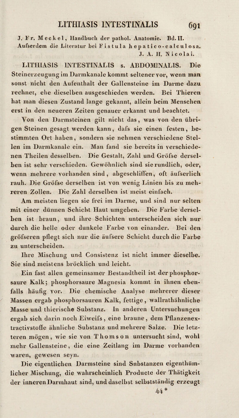 J, F r. Meckel, Hanclbucli der pathol. Anatomie. Bd. II. Aufserdem die Literatur bei Fistula hepatico-calculosa. J. A. H. Nicolai. LITHIASIS INTESTINALIS s. ABDOMINALIS. Die Steinerzeugung im Darmkanale kommt seltener vor, wenn man sonst nicht den Aufenthalt der Gallensteine im Darme dazu rechnet, ehe dieselben ausgeschieden werden. Bei Thieren hat man diesen Zustand lange gekannt, allein beim Menschen erst in den neueren Zeiten genauer erkannt und beachtet. Von den Darmsteinen gilt nicht das, was von den übri¬ gen Steinen gesagt werden kann, dafs sie einen festen, be¬ stimmten Ort haben, sondern sie nehmen verschiedene Stel¬ len im Darmkanale ein. Man fand sie bereits in verschiede¬ nen Theilen desselben. Die Gestalt, Zahl und Gröfse dersel¬ ben ist sehr verschieden. Gewöhnlich sind sie rundlich, oder, wenn mehrere vorhanden sind , abgeschlifFen, oft äufserlich rauh. Die Gröfse derselben ist von wenig Linien bis zu meh¬ reren Zollen. Die Zahl derselben ist meist einfach. Am meisten liegen sie frei im Darme, und sind nur selten mit einer dünnen Schicht Haut umgeben. Die Farbe 'dersel¬ ben ist braun, und ihre Schichten unterscheiden sich nur durch die helle oder dunkele Farbe von einander. Bei den gröfseren pHegt sich nur die äufsere Schicht durch die Farbe zu unterscheiden. Ihre Mischung und Consistenz ist nicht immer dieselbe. Sie sind meistens bröcklich und leicht. Ein fast allen gemeinsamer Bestandtheil ist der phosphor¬ saure Kalk; phosphorsaure Magnesia kommt in ihnen eben¬ falls häufig vor. Die chemische Analyse mehrerer dieser Massen ergab phosphorsauren Kalk, fettige, wallrathähnliche Masse und thierische Substanz. In anderen Untersuchungen ergab sich darin noch Eiweifs , eine braune, dem Pflanzenex- tractivstofife ähnliche Substanz und mehrere Salze. Die letz¬ teren mögen, wie sie von Thomson untersucht sind, wohl mehr Gallensteine, die eine Zeitlang im Darme vorhanden waren, gewesen seyn. Die eigentlichen Darmsteine sind Snbstanzen eigenthüm- licher Mischung, die wahrscheinlich Producte der Thätigkeit der inneren Darmhaut sind, und daselbst selbstständig erzeugt 44*