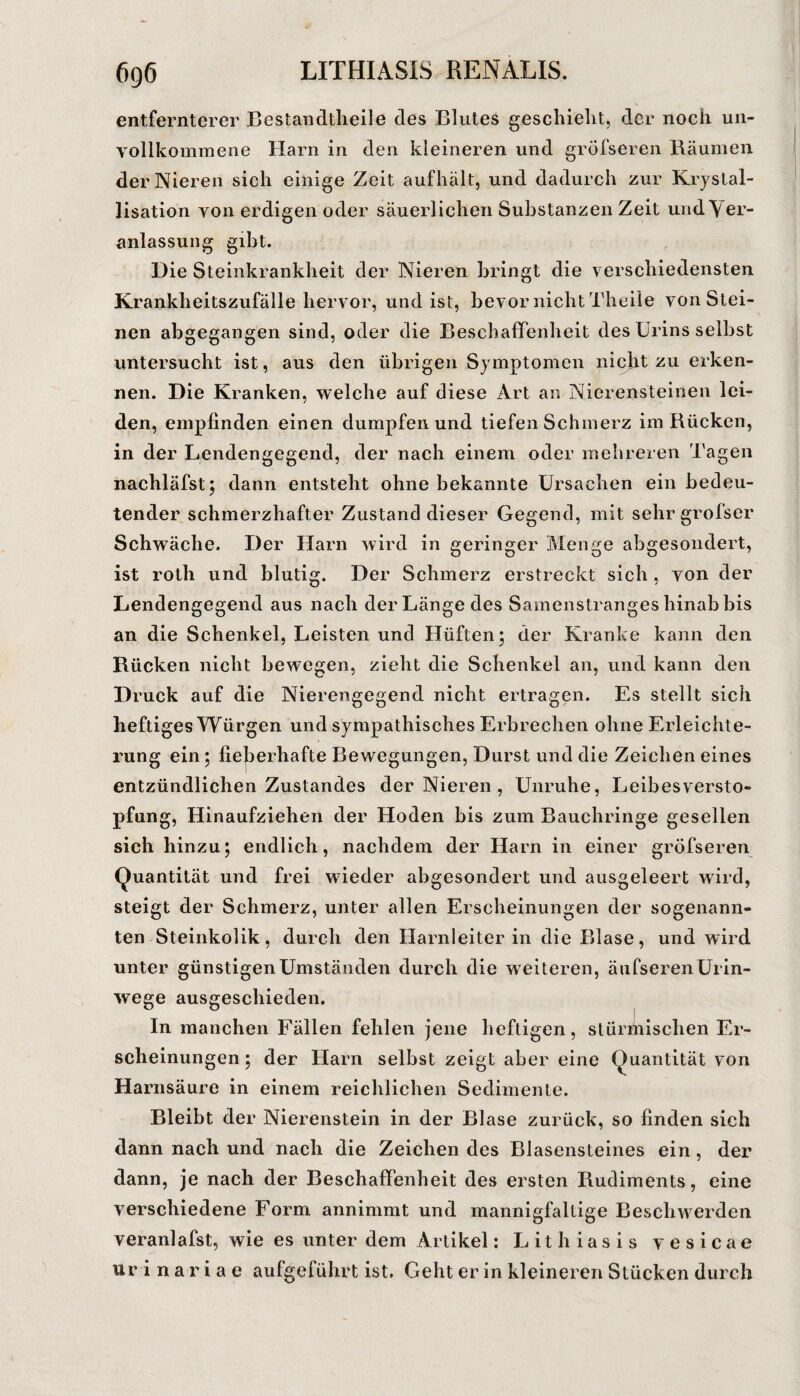 entfernterer Bestandtheile des Blutes geschieht, der noch un¬ vollkommene Harn in den kleineren und gröfseren Räumen der Nieren sich einige Zeit aufhält, und dadurch zur Krystal- lisation von erdigen oder säuerlichen Substanzen Zeit und Ver¬ anlassung gibt. Die Steinkrankheit der Nieren bringt die verschiedensten Krankheitszufälle hervor, und ist, bevor nicht Theile von Stei¬ nen abgegangen sind, oder die BeschaflPenheit des Urins selbst untersucht ist, aus den übrigen Symptomen nicjit zu erken¬ nen. Die Kranken, welche auf diese Art an Nierensteinen lei¬ den, empfinden einen dumpfen und tiefen Schmerz im Rücken, in der Lendengegend, der naeh einem oder mehreren Tagen nachläfst; dann entsteht ohne bekannte Ursachen ein bedeu¬ tender schmerzhafter Zustand dieser Gegend, mit sehr grofser Schwäche. Der Harn wird in geringer Menge abgesondert, ist roth und blutig. Der Schmerz erstreckt sich , von der Lendengegend aus nach der Länge des Samenstranges hinab bis an die Schenkel, Leisten und Hüften; der Kranke kann den Rücken nicht bewegen, zieht die Schenkel an, und kann den Druck auf die Nierengegend nicht ertragen. Es stellt sich heftiges Würgen und sympathisches Erbrechen ohne Erleichte¬ rung ein; fiejjerhafte Bewegungen, Durst und die Zeichen eines entzündlichen Zustandes der Nieren , Unruhe, Leibes Versto¬ pfung, Hinaufziehen der Hoden bis zum Bauchringe gesellen sich hinzu; endlich, nachdem der Harn in einer gröfseren Quantität und frei wieder abgesondert und ausgeleert wird, steigt der Schmerz, unter allen Erscheinungen der sogenann¬ ten Steinkolik, durch den Harnleiterin die Blase, und wird unter günstigen Umständen durch die weiteren, äufseren Urin¬ wege ausgeschieden. In manchen Fällen fehlen jene heftigen, stürmischen Er¬ scheinungen ; der Harn selbst zeigt aber eine Quantität von Harnsäure in einem reichlichen Sedimente. Bleibt der Nierenstein in der Blase zurück, so finden sich dann nach und nach die Zeichen des Blasensteines ein, der dann, je nach der Beschaffenheit des ersten Rudiments, eine verschiedene Form annimmt und mannigfaltige Beschwerden veranlafst, wie es unter dem Artikel: Lithiasis vesicae ur i n a r i a e aufgeführt ist. Geht er in kleineren Stücken durch