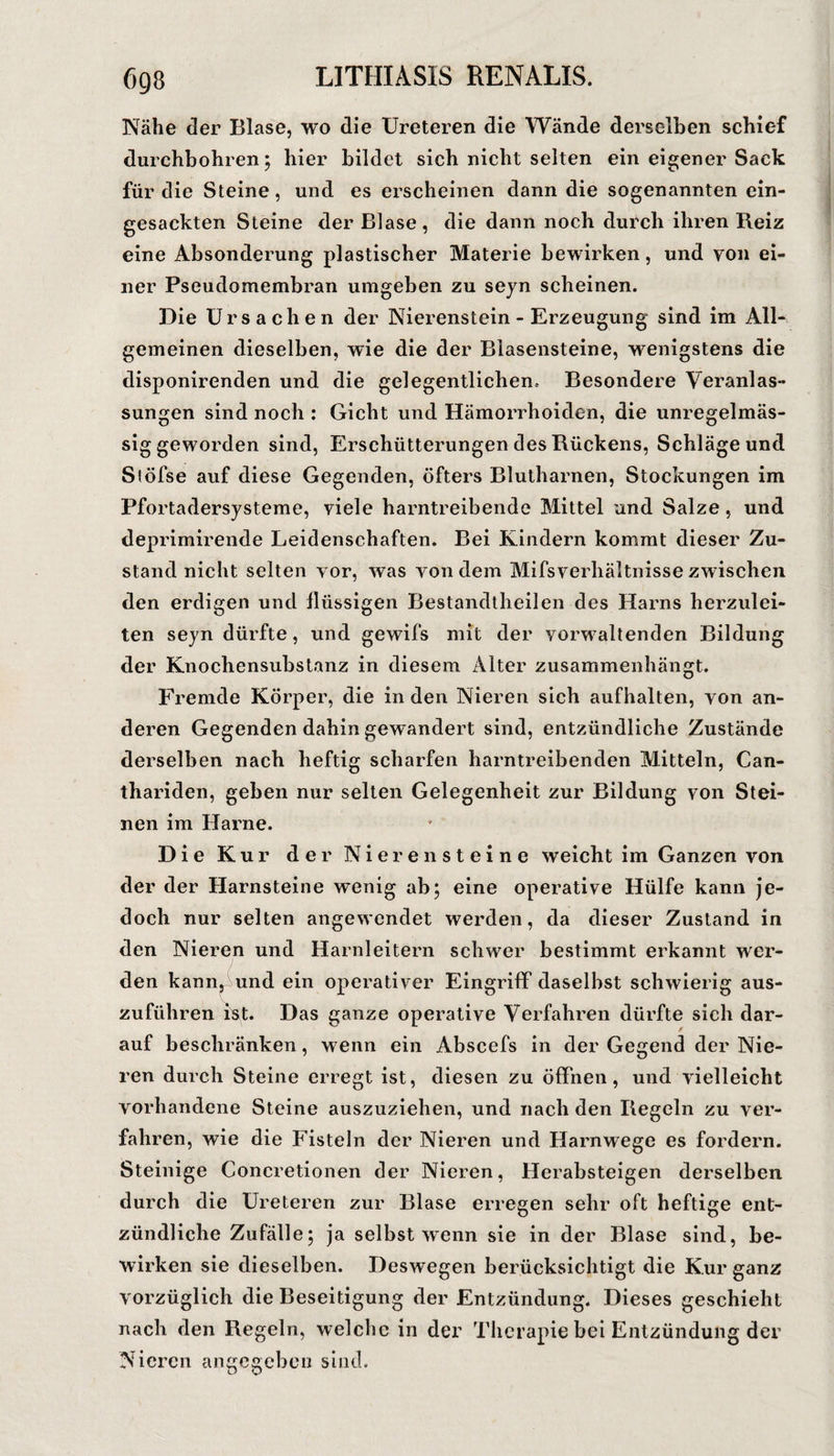 Nähe der Blase, wo die Ureteren die Wände derselben schief durchbohren; hier bildet sich nicht selten ein eigener Sack für die Steine, und es erscheinen dann die sogenannten ein¬ gesackten Steine der Blase, die dann noch durch ihren Reiz eine Absonderung plastischer Materie bewirken, und von ei¬ ner Pseudomembran umgeben zu sejn scheinen. Die Ursachen der Nierenstein - Erzeugung sind im All¬ gemeinen dieselben, wie die der Blasensteine, wenigstens die disponirenden und die gelegentlichen. Besondere Veranlas¬ sungen sind noch : Gicht und Hämorrhoiden, die unregelmäs¬ sig geworden sind, Erschütterungen des Rückens, Schläge und Slöfse auf diese Gegenden, öfters Blutharnen, Stockungen im Pfortadersysteme, viele harntreibende Mittel und Salze, und deprimirende Leidenschaften. Bei Kindern kommt dieser Zu¬ stand nicht selten vor, was von dem Mifsverhältnisse zwischen den erdigen und flüssigen Bestandtheilen des Harns herzulei¬ ten seyn dürfte, und gewifs mit der vorwaltenden Bildung der Knochensubstanz in diesem Alter zusammenhängt. Fremde Körper, die in den Nieren sich aufhalten, von an¬ deren Gegenden dahin gewandert sind, entzündliche Zustände derselben nach heftig scharfen harntreibenden Mitteln, Can- thariden, geben nur selten Gelegenheit zur Bildung von Stei¬ nen im Harne. Die Kur der Nierensteine weicht im Ganzen von der der Harnsteine wenig ab; eine operative Hülfe kann Je¬ doch nur selten angewendet werden, da dieser Zustand in den Nieren und Harnleitern schwer bestimmt erkannt wer¬ den kann^ und ein operativer Eingriff daselbst schwierig aus¬ zuführen ist. Das ganze operative Verfahren dürfte sich dar¬ auf beschränken, wenn ein Abscefs in der Gegend der Nie¬ ren durch Steine erregt ist, diesen zu öffnen, und vielleicht vorhandene Steine auszuziehen, und nach den Regeln zu ver¬ fahren, wie die Fisteln der Nieren und Harnwege es fordern. Steinige Concretionen der Nieren, Herabsteigen derselben durch die Ureteren zur Blase erregen sehr oft heftige ent¬ zündliche Zufälle; ja selbst wenn sie in der Blase sind, be¬ wirken sie dieselben. Deswegen berücksichtigt die Kur ganz vorzüglich die Beseitigung der Entzündung. Dieses geschieht nach den Regeln, welche in der Therapie bei Entzündung der Nieren angegeben sind.