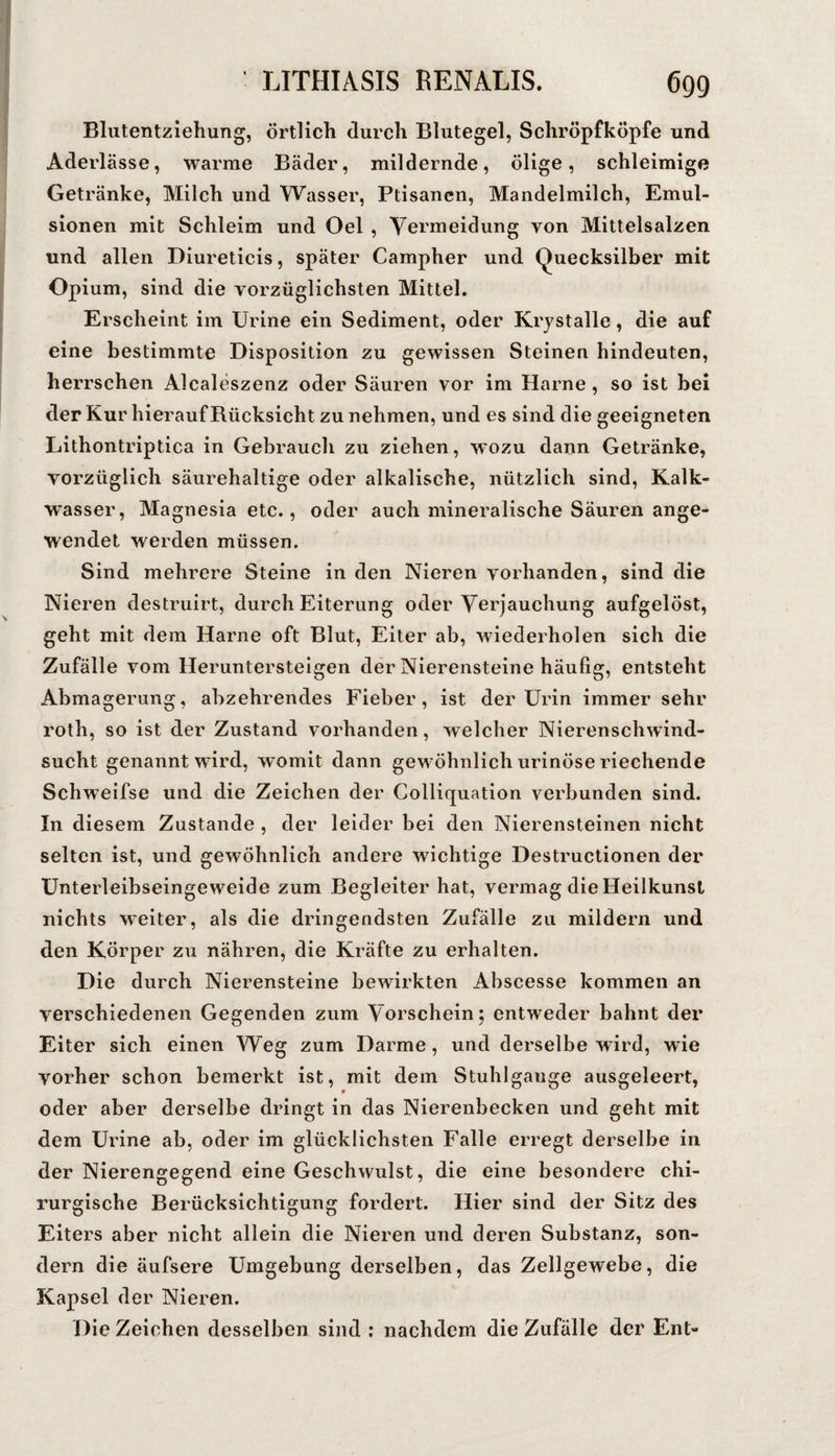 Blutentziehung, örtlich durch Blutegel, Schröpfköpfe und Aderlässe, warme Bäder, mildernde, ölige, schleimige Getränke, Milch und Wasser, Ptisanen, Mandelmilch, Emul¬ sionen mit Schleim und Oel , Vermeidung von Mittelsalzen und allen Diureticis, später Campher und Quecksilber mit Opium, sind die vorzüglichsten Mittel. Erscheint im Urine ein Sediment, oder Krystalle, die auf eine bestimmte Disposition zu gewissen Steinen hindeuten, herrschen Alcaleszenz oder Säuren vor im Harne, so ist bei der Kur hierauf Rücksicht zu nehmen, und es sind die geeigneten Lithontriptica in Gebraucli zu ziehen , wozu dann Getränke, vorzüglich säurehaltige oder alkalische, nützlich sind, Kalk- vrasser, Magnesia etc., oder auch mineralische Säuren ange¬ wendet werden müssen. Sind mehrere Steine in den Nieren vorhanden, sind die Nieren destruirt, durch Eiterung oder Verjauchung aufgelöst, geht mit dem Harne oft Blut, Eiter ab, wiederholen sich die Zufälle vom Heruntersteigen der Nierensteine häufig, entsteht Abmagerung, abzehrendes Fieber, ist der Urin immer sehr roth, so ist der Zustand vorhanden, welcher Nierenschwind¬ sucht genannt wird, womit dann gewöhnlich urinöse riechende Schweifse und die Zeichen der Colliquation verbunden sind. In diesem Zustande , der leider bei den Nierensteinen nicht selten ist, und gewöhnlich andere wichtige Destructionen der Unterleibseingeweide zum Begleiter hat, vermag die Heilkunsl nichts weiter, als die dringendsten Zufälle zu mildern und den Körper zu nähren, die Kräfte zu erhalten. Die durch Nierensteine bewirkten Abscesse kommen an verschiedenen Gegenden zum Vorschein; entweder bahnt der Eiter sich einen Weg zum Darme, und derselbe wird, wie vorher schon bemerkt ist, mit dem Stuhlgange ausgeleert, oder aber derselbe dringt in das Nierenbecken und geht mit dem Urine ab, oder im glücklichsten Falle erregt derselbe in der Nierengegend eine Geschwulst, die eine besondere chi¬ rurgische Berücksichtigung fordert. Hier sind der Sitz des Eiters aber nicht allein die Nieren und deren Substanz, son¬ dern die äufsere Umgebung derselben, das Zellgewebe, die Kapsel der Nieren. Die Zeichen desselben sind : nachdem die Zufälle der Ent-