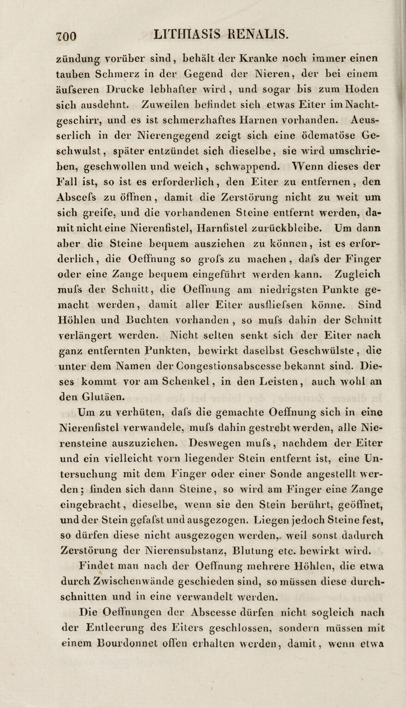 ziinilung vorüber sind, behält der Kranke noch immer einen tauben Schmerz in der Geaend der Nieren, der bei einem äufseren Drucke lebhafter wird , und sogar bis zum Hoden sieb ausdehnt. Zuweilen bebndet sich etwas Eiter im Nacht¬ geschirr, und es ist schmerzhaftes Harnen vorhanden. Aeus- serlich in der Nierengegend zeigt sich eine ödematöse Ge¬ schwulst, später entzündet sich dieselbe, sie ward umschrie¬ ben, geschwollen und weich , schwappend. Wenn dieses der Fall ist, so ist es erforderlich, den Eiter zu entfernen, den Abscefs zu öffnen, damit die Zerstörung nicht zu weit um sich greife, und die vorhandenen Steine entfernt werden, da¬ mit nicht eine Nierenfistel, Harnfislel zurückbleibe. Um dann aber die Steine bequem ausziehen zu können, ist es erfor¬ derlich , die OefFnung so grofs zu machen , dafs der Finger oder eine Zange bequem eingeführt werden kann. Zugleich mufs der Schnitt, die Oeffnung am niedrigsten Punkte ge¬ macht werden, damit aller Eiter ausfliefsen könne. Sind Höhlen und Buchten vorhanden , so mufs dahin der Schnitt verlängert werden. Nicht selten senkt sich der Eiter nach ganz entfernten Punkten, bewirkt daselbst Geschwülste , die unter dem Namen der Congestionsabscesse bekannt sind. Die¬ ses kommt vor am Schenkel, in den Leisten, auch wohl an den Gluläen. Um zu verhüten, dafs die gemachte Oeffnung sich in eine Nierenfistel verwandele, mufs dahin gestrebt werden, alle Nie¬ rensteine auszuziehen. Deswegen mufs, nachdem der Eiter und ein vielleicht vorn liegender Stein entfernt ist, eine Un¬ tersuchung mit dem Finger oder einer Sonde angestellt wer¬ den; finden sich dann Steine, so wird am Finger eine Zange eingebracht, dieselbe, wenn sie den Stein berührt, geöffnet, und der Stein gefafst und ausgezogen. Liegen jedoch Steine fest, so dürfen diese nicht ausgezogen werden,, weil sonst dadurch Zerstörung der Nierensubstanz, Blutung etc. bewirkt wird. Findet man nach der Oeffnung mehrere Höhlen, die etwa durch Zwischenwände geschieden sind, so müssen diese durch¬ schnitten und in eine verwandelt werden. Die Oeffnungen der Abscesse dürfen nicht sogleich nach der Entleerung des Eiters geschlossen, sondern müssen mit einem Bourdonnet offen erhalten werden, damit, wenn etwa