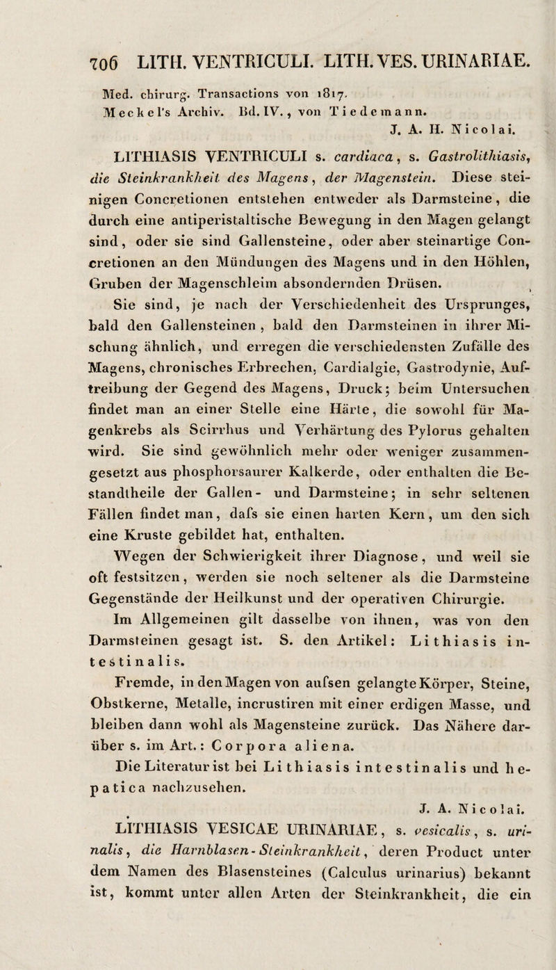 Med. Chirurg. Transactions von 1817, M e c k e l's Archiv, lid. IV., von T i e d e m a n n. J. A. H. Nicolai. LITHIASIS VENTRICüLI s. cardlaca, s. Gastrolithiasis, die Steinkrankheit des Magens, der Magenstein, Diese stei¬ nigen Concretionen entstehen entweder als Darmsteine, die durch eine antiperistaltische Bewegung in den Magen gelangt sind, oder sie sind Gallensteine, oder aber steinartige Con¬ cretionen an den Mündungen des Magens und in den Höhlen, Gruben der Magenschleim absondernden Drüsen. Sie sind, je nach der Verschiedenheit des Ursprunges, bald den Gallensteinen , bald den Darmsteinen in ihrer Mi¬ schung ähnlich, und erregen die verschiedensten Zufalle des Magens, chronisches Erbrechen, Cardialgie, Gastrodjnie, Auf¬ treibung der Gegend des Magens, Druck; beim Untersuchen findet man an einer Stelle eine Härte, die sowohl für Ma¬ genkrebs als Scirrhus und Verhärtung des Pylorus gehalten •wird. Sie sind gewöhnlich mehr oder weniger zusammen¬ gesetzt aus phosphorsaurer Kalkerde, oder enthalten die Be- standtheile der Gallen- und Darmsteine; in sehr seltenen Fällen findet man, dafs sie einen harten Kern, um den sich eine Kruste gebildet hat, enthalten. Wegen der Schwierigkeit ihrer Diagnose, und weil sie oft festsitzen, werden sie noch seltener als die Darmsteine Gegenstände der Heilkunst und der operativen Chirurgie. Im Allgemeinen gilt dasselbe von ihnen, was von den Darmsreinen gesagt ist. S. den Artikel: Lithiasis in¬ testinalis. Fremde, in den Magen von aufsen gelangte Körper, Steine, Obstkerne, Metalle, incrustiren mit einer erdigen Masse, und bleiben dann wohl als Magensteine zurück. Das Nähere dar¬ über s. im Art.: Corpora a 1 i e n a. Die Literatur ist bei Lithiasis intestinalis und h e- patica nachziisehen. J. A. Nicolai. LITHIASIS VESICAE URINARIAE, s. i^esicalis, s. ar/- nalis, die Harnblasen’ Sleinkrankheit, deren Product unter dem Namen des Blasensteines (Calculus urinarius) bekannt ist, kommt unter allen Arten der Steinkrankheit, die ein