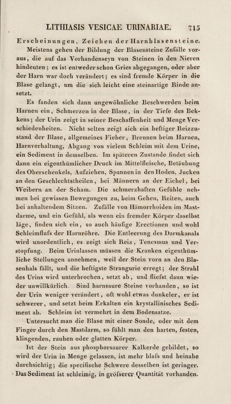 Erscheinungen, Zeichen der Harnblasen steine. Meistens gehen der Bildung der Blasensteine Zufälle vor¬ aus, die auf das Vorhandenseyn von Steinen in den Nieren hindeuten; es ist entweder schon Gries abgegangen, oder aber der Harn war doch verändert; es sind fremde Körper in die Blase gelangt, um die sich leicht eine steinartige Rinde an¬ setzt. Es fanden sich dann ungewöhnliche Beschwerden beim Harnen ein, Schmerzen in der Blase, in der Tiefe des Bek- kens; der Urin zeigt in seiner Beschaffenheit und Menge Ver¬ schiedenheiten. Nicht selten zeigt sich ein heftiger Reizzu¬ stand der Blase, allgemeines Fieber, Brennen beim Harnen, Harnverhaltung, Abgang von vielem Schleim mit dem ürine, ein Sediment in demselben. Im späteren Zustande findet sich dann ein eigenthümlicher Druck im Mittelfleische, Betäubung des Oberschenkels, Aufziehen, Spannen in den Hoden, Jucken an den Geschlechtstheilen, bei Männern an der Eichel, bei Weibern an der Scham. Die schmerzhaften Gefühle neh¬ men bei gewissen Bewegungen zu, beim Gehen, Reiten, auch bei anhaltendem Sitzen. Zufälle von Hämorrhoiden im Mast¬ darme, und ein Gefühl, als wenn ein fremder Körper daselbst läge, finden sich ein, so auch häufige Erectionen und wohl Schleimflufs der Harnröhre. Die Entleerung des Darmkanals wird unordentlich, es zeigt sich Reiz, Tenesmus und Ver¬ stopfung. Beim Urinlassen müssen die Kranken eigenthüm- liche Stellungen annehmen, weil der Stein vorn an den Bla¬ senhals fällt, und die heftigste Strangurie erregt; der Strahl des Urins wird unterbrochen, setzt ab , und fliefst dann wie¬ der unwillkürlich. Sind harnsaure Steine vorhanden, so ist der Urin weniger verändert, oft wohl etwas dunkeier, er ist schwerer, und setzt beim Erkalten ein krystallinisches Sedi¬ ment ab. Schleim ist vermehrt in dem Bodensätze. Untersucht man die Blase mit einer Sonde, oder mit dem Finger durch den Mastdarm, so fühlt man den harten, festen, klingenden, rauhen oder glatten Körper. Ist der Stein aus phosphorsaurer Kalkerde gebildet, so wird der Urin in Menge gelassen, ist mehr blafs und beinahe durchsichtig; die specifische Schwere desselben ist geringer. Das Sediment ist schleimig, in gröfserer Quantität vorhanden.