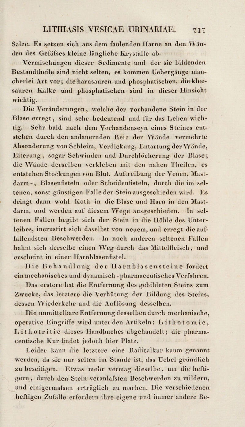 Salze. Es setzen sich aus dem faulenden Harne an den Wan¬ den des Gefäfses kleine längliche Krjstalle ab. Vermischungen dieser Sedimente und der sie bildenden Bestandtheile sind nicht selten, es kommen Uebergänge man¬ cherlei Art yorj die harnsauren und phosphatischen, die klee¬ sauren Kalke und phosphatischen sind in dieser Hinsicht wichtig. Die Veränderungen, welche der vorhandene Stein in der Blase erregt, sind sehr bedeutend und für das Leben wich¬ tig. Sehr bald nach dem Vorhandensejn eines Steines ent¬ stehen durch den andauernden Reiz der Wände vermehrte Absonderung von Schleim, Verdickung, Entartung der Wände, Eiterung, sogar Schwinden und Durchlöcherung der Blase; die Wände derselben verkleben mit den nahen Theilen, es entstehen Stockungen von Blut, Auftreibung der Venen, Mast¬ darm-, Blasenfisteln oder Scheidenfisteln, durch die im sel¬ tenen, sonst günstigen Falle der Steinausgeschieden wird. Es dringt dann wohl Koth in die Blase und Harn in den Mast¬ darm, und werden auf diesem Wege ausgeschieden. In sel¬ tenen Fällen begibt sich der Stein in die Höhle des Unter¬ leibes, incrustirt sich daselbst von neuem, und erregt die auf¬ fallendsten Beschwerden. In noch anderen seltenen Fällen bahnt sich derselbe einen Weg durch das Mittellleisch, und erscheint in einer Harnblasenfistel. Die Behandlung der Harnblasen steine fordert ein mechanisches und dynamisch -pharmaceutisches Verfahren. Das erstere hat die Entfernung des gebildeten Steins zum Zwecke, das letztere die Verhütung der Bildung des Steins, dessen Wiederkehr und die Auflösung desselben. Die unmittelbare Entfernung desselben durch mechanische, operative EingriBe wird unter den Artikeln: Lithotomie, L i l h o t r i ti e dieses Handbuches abgehandelt; die pharma- ceutische Kur findet jedoch hier Platz. Leider kann die letztere eine Radicalkur kaum genannt werden, da sie nur selten im Stande ist, das Uebel gründlich zu beseitigen. Etwas mehr vermag dieselbe , um die hefti¬ gem , durch den Stein veranlafsten Beschwerden zu mildern, und einigermafsen erträglich zu machen. Die verschiedenen heftigen Zufälle erfordern ihre eigene und immer andere Be-