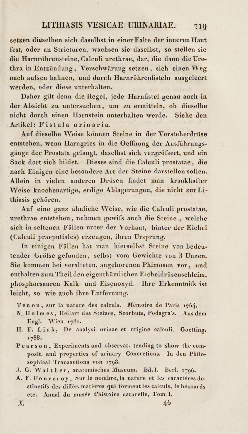 setzen dieselben sich daselbst in einer Falte der inneren Haut fest, oder an Stricturen, Machsen sie daselbst, so stellen sie die Harnröhrensteine, Calculi urethrae, dar, die dann die Ure¬ thra in Entzündung, Verschwärungsetzen, sich einen Weg nach aufsen bahnen, und durch Harnröhrenfisteln ausgeleert werden, oder diese unterhalten. Daher gilt denn die Regel, jede Harnfistel genau auch in der Absicht zu untersuchen, um zu ermitteln, ob dieselbe nicht durch einen Harnstein unterhalten werde. Siehe den Artikel: Fistula urinaria. Auf dieselbe Weise können Steine in der Vorsteherdrüse entstehen, wenn Harngries in die Oeffnung der Ausführungs¬ gänge der Prostata gelangt, daselbst sich vergröfsert, und ein Sack dort sich bildet. Dieses sind die Calculi prostatae, die nach Einigen eine besondere Art der Steine darstellen sollen. Allein in vielen anderen Drüsen findet man krankhafter Weise knochenartige, erdige Ablagerungen, die nicht zurLi- thiasis gehören. Auf eine ganz ähnliche Weise, wie die Calculi prostatae, urethrae entstehen, nehmen gewifs auch die Steine , welche sich in seltenen Fällen unter der Vorhaut, hinter der Eichel (Calculi praeputiales) erzeugen, ihren Ursprung. In einigen Fällen hat man hierselbst Steine von bedeu¬ tender Gröfse gefunden, selbst vom Gewichte von 3 Unzen. Sie kommen bei veralteten, angeborenen Phimosen vor, und enthalten zum Theil den eigenthümlichen Eicheldrüsenschleim, phosphorsauren Kalk und Eisenoxyd. Ihre Erkenntnifs ist leicht, so wie auch ihre Entfernung. Tenon, sur la riature des calculs. Memoire de Paris 1764. N. Holmes, Heilart des Steines, Scorbuts, Podagra’s. Aus dem Engl. Wien 1781. H. F. Link, De analysi urinae et origine calculi. Coetting. 1788. P e a r s o n , Experiments and observat. tending to sliow the com- poslt. and properties of urinary Concretions. In den Philo- sophical Transactions von 1798. J. G. Walther, anatomisches Museum, Bd»I. Berl. 1796, A. F. Fourcroy, Sur le nombre, la nature et les caracteres de- stinctifs des differ. matieres qui forment les calculs, le bezoards etc. Annal du musee d’hlstoire naturelle, Tom. I, X. 4f>