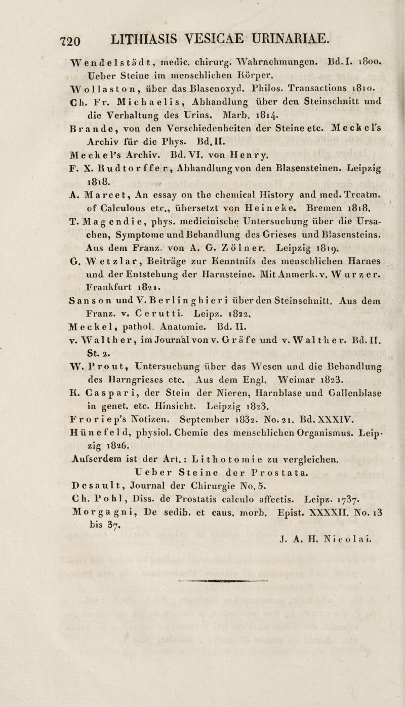 Wendel Stadt, medic. chiriirg. Wahrnehmungen. Bd. I. iSoo. lieber Steine im menschlichen Körper. Wollaston, über das Blasenoxyd. Philos. Transactions 1810. Ch. Fr. Michaelis, Abhandlung über den Steinsclmitt und die Verhaltung des Urins. Marb, i8i4‘ Brande, von den Verschiedenheiten der Steine etc. MechePs Archiv für die Phys. Bd, IL MechePs Archiv. Bd. VI. von Henry. F. X. Rudtorffer, Abhandlung von den Blasensteinen, Leipzig 1818. A. Marcet, An essay on the Chemical History and med. Treacm. of Calculous etc,, übersetzt von He in ehe. Bremen 1818. T. Mag endie, phys. medicinische Untersuchung über die Ursa¬ chen, Symptome und Behandlung des Grieses und Blasensteins. Aus dem Franz, von A. G. Zölner. Leipzig 1819. G. W etzlar, Beiträge zur Kenntnifs des menschlichen Harnes und der Entstehung der Harnsteine. Mit Aninerh. v. W urzer. Franhfurt 1821. S a n s o n und V. Bcrlinghieri über den Steinschnitt. Aus dem Franz, v, Gerutti. Leipz. 1822. Mechel, pathol. Anatomie. Bd. II. V. W a 11 h e r, im Journal von v. G r ä f e und v. W al t ii e r. Bd. II. St. 2. W. Prout, Untersuchung über das Wesen und die Behandlung des Harngrieses etc. Aus dem Engl. Weimar 1823. K. Gas pari, der Stein der Nieren, Harnblase und Gallenblase in genet. etc. Hinsicht. Leipzig 1823. F r o r i e p’s Notizen. September i832. No. 21. Bd, XXXIV. H ü n e f e 1 d, physiol. Ghemie des menschlichen Organismus. Leip* zig 1826. Aufserdem ist der Art. : L i t h o t o m i e zu vergleichen. Ueber Steine der Prostata. Des ault, Journal der Ghirurgie No. 5. Ch. Pohl, Diss. de Prostatis calculo affectis. Leipz. lySy. Morgagni, De sedib. et caus. inorb. Epist. XXXXII. No. i3 bis 87. J. A. H. Nico 1 a i.