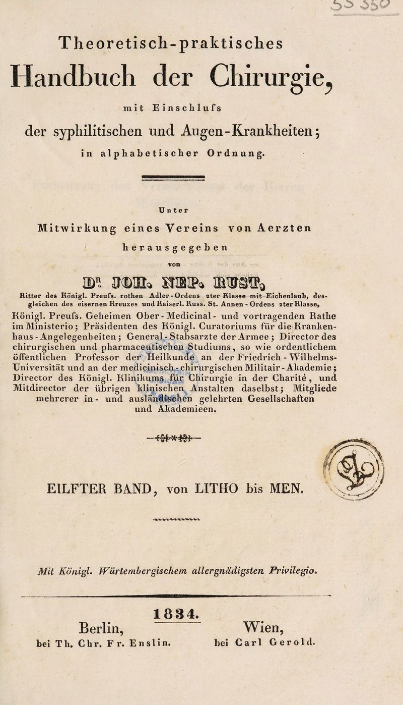 Theoretisch-praktisches Handbuch der Chirurgie^ mit Einsclilufs der syphilitischen und Augen-Krankheiten; in alphabetischer Ordnung. Unter Mitwirkung eines Vereins von Aerzten herausgegeben von . mi ikdul mmw* Ritter des Königl. Preufs. rothen Adler-Ordens ater Klasse mit Eichenlaub, des» gleichen des eisernen Kreuzes und Kaiserl. Russ. St. Annen - Ordens 2terKlasse, Königl. Preufs. Geheimen Ober-Medicinal- und Vortragenden Käthe im Ministerio; Präsidenten des Königl. Curatoriums für die Kranken¬ haus - Angelegenheiten j General - Stabsarzte der Armee; Director des chirurgischen und pharmaceutischen Studiums, so wie ordentlichem öffentlichen Professor der Heilkunde an der Friedrich - Wilhelms- Universität und an der medicinisch- chirurgischen Militair- Akademie; Director des Königl. Klinikums für Chirurgie in der Charite , und Mitdirector der übrigen klinischen Anstalten daselbst; Mitgliede mehrerer in - und ausländischen gelehrten Gesellschaften und Akademieen. EILFTER BAND, von LITHO bis MEN. Mit lVürtembergischem aller gnädigsten Privilegio. 188 4. Berlin, bei Th. Chr. F r. Enslin. Wien, bei Carl Gerold.