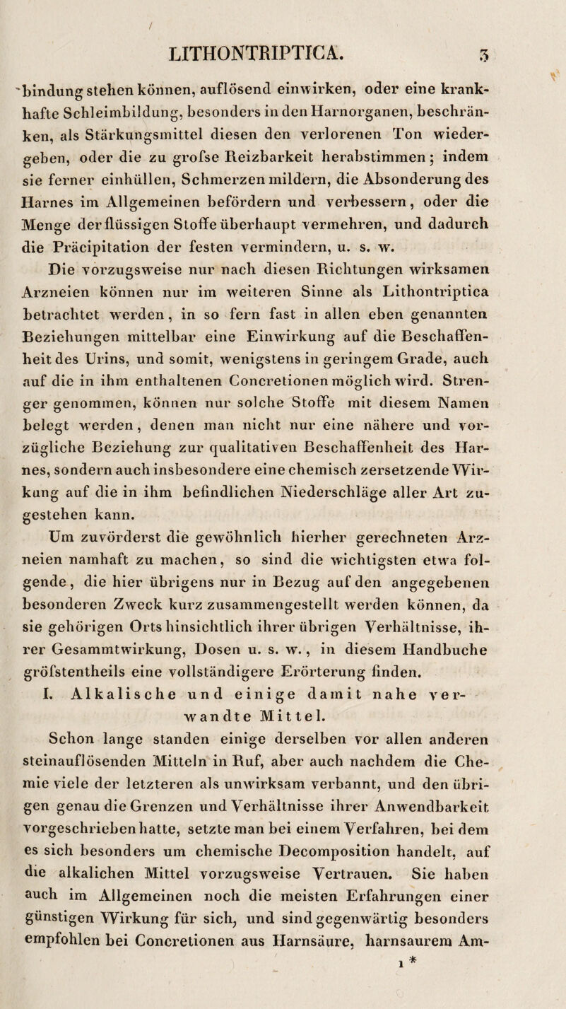 bindung stehen können, auflösend einwirken, oder eine krank¬ hafte Schleimbildung, besonders in den Harnorganen, beschrän¬ ken, als Stärkungsmittel diesen den verlorenen Ton wieder¬ geben, oder die zu grofse Reizbarkeit herabstimmen; indem sie ferner einhüllen, Schmerzen mildern, die Absonderung des Harnes im Allgemeinen befördern und verbessern, oder die Menge der flüssigen Stoffe überhaupt vermehren, und dadurch die Präcipitation der festen vermindern, u. s. w. Die vorzugsweise nur nach diesen Richtungen wirksamen Arzneien können nur im weiteren Sinne als Lithontriptica betrachtet werden, in so fern fast in allen eben genannten Reziehungen mittelbar eine Einwirkung auf die Eeschaffen- heit des Urins, und somit, wenigstens in geringem Grade, auch auf die in ihm enthaltenen Concretionen möglich wird. Stren¬ ger genommen, können nur solche Stoffe mit diesem Namen belegt wTerden, denen man nicht nur eine nähere und vor¬ zügliche Eeziehung zur qualitativen Beschaffenheit des Har¬ nes, sondern auch insbesondere eine chemisch zersetzende Wir¬ kung auf die in ihm befindlichen Niederschläge aller Art zu¬ gestehen kann. Um zuvörderst die gewöhnlich hierher gerechneten Arz¬ neien namhaft zu machen, so sind die wichtigsten etwa fol¬ gende , die hier übrigens nur in Bezug auf den angegebenen besonderen Zweck kurz zusammengestellt werden können, da sie gehörigen Orts hinsichtlich ihrer übrigen Verhältnisse, ih¬ rer Gesammtwirkung, Dosen u. s. w., in diesem Handbuche gröfstentheils eine vollständigere Erörterung finden. I. Alkalische und einige damit nahe ver¬ wandte Mittel. Schon lange standen einige derselben vor allen anderen steinauflösenden Mitteln in Ruf, aber auch nachdem die Che¬ mie viele der letzteren als unwirksam verbannt, und den übri¬ gen genau die Grenzen und Verhältnisse ihrer Anwendbarkeit vorgeschrieben hatte, setzte man bei einem Verfahren, bei dem es sich besonders um chemische Decomposition handelt, auf die alkalichen Mittel vorzugsweise Vertrauen. Sie haben auch im Allgemeinen noch die meisten Erfahrungen einer günstigen Wirkung für sich, und sind gegenwärtig besonders empfohlen bei Concretionen aus Harnsäure, harnsaurem Am-