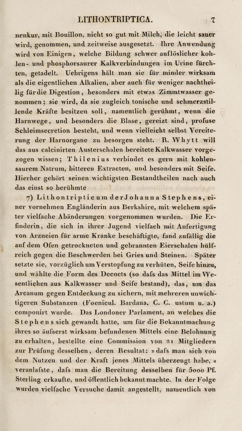 iienkur, mit Bouillon, nicht so gut mit Milch, die leicht sauer wird, genommen, und zeitweise ausgesetzt. Ihre Anwendung wird yon Einigen, welche Bildung schwer auflöslicher koh¬ len- und phosphorsaurer Kalkverbindungen im Urine fürch¬ ten, getadelt. Uebrigens hält man sie für minder wirksam als die eigentlichen Alkalien, aber auch für weniger nachthei¬ lig für die Digestion , besonders mit etwas Zimmtwasser ge¬ nommen ; sie wird, da sie zugleich tonische und schmerzstil¬ lende Kräfte besitzen soll, namentlich gerühmt, wenn die Harnwege, und besonders die Blase, gereizt sind, profuse Schleimsecretion besteht, und wenn vielleicht selbst Vereite¬ rung der Harnorgane zu besorgen steht. R. Whytt will das aus calcinirten Austerschalen bereitete Kalkwasser vorge¬ zogen wissen5 Thilenius verbindet es gern mit kohlen¬ saurem Natrum, bitteren Extracten, und besonders mit Seife. Hierher gehört seinen wichtigsten Bestandtheilen nach auch das einst so berühmte 7) LithontripticumderJohanna Stephens, ei¬ ner vornehmen Engländerin aus Berkshire, mit welchem spä¬ ter vielfache Abänderungen vorgenommen wurden. Die Er¬ finderin, die sich in ihrer Jugend vielfach mit Anfertigung von Arzneien für arme Kranke beschäftigte, fand zufällig die auf dem Ofen getrockneten und gebrannten Eierschalen liülf- reich gegen die Beschwerden bei Gries und Steinen. Später setzte sie, vorzüglich um Verstopfung zu verhüten, Seife hinzu, und wählte die Form des Decocts (so dafs das Mittel im We¬ sentlichen aus Kalkwasser und Seife bestand), das, um das Arcanum gegen Entdeckung zu sichern, mit mehreren unwich¬ tigeren Substanzen (Foenicul. Bardana, C« C. ustum u. a.) componirt wurde. Das Londoner Parlament, an welches die Stephens sich gewandt hatte, um für die Bekanntmachung ihres so äufserst wirksam befundenen Mittels eine Belohnung zu erhalten, bestellte eine Commission von 21 Mitgliedern zur Prüfung desselben, deren Resultat: »dafs man sich von dem Nutzen und der Kraft jenes Mittels überzeugt habe, « veranlafste , dafs man die Bereitung desselben für 5ooo Pf. Sterling erkaufte, und öffentlich bekannt machte. In der Folge wurden vielfache Versuche damit angestellt, namentlich von