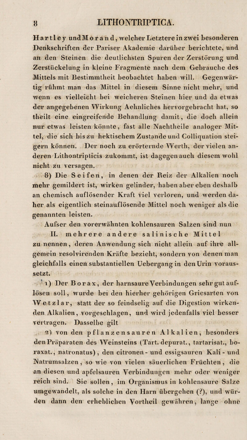 H a r 11 e y und Morand, welcher Letztere in zwei besonderen Denkschriften der Pariser Akademie darüber berichtete, und an den Steinen die deutlichsten Spuren der Zerstörung und Zerstückelung in kleine Fragmente nach dem Gebrauche des Mittels mit Bestimmtheit beobachtet haben will. Gegenwär¬ tig rühmt man das Mittel in diesem Sinne nicht mehr, und ¥/enn es vielleicht bei weicheren Steinen hier und da etwas der angegebenen Wirkung Aehnliches hervorgebracht hat, so theiit eine eingreifende Behandlung damit, die doch allein nur etwas leisten könnte, fast alle Nachtheile analoger Mit¬ tel, die sich bis zu hektischem Zustande und Colliquation stei¬ gern können. Der noch zu erörternde Werth, der vielen an¬ deren Lithontripticis zukommt, ist dagegen auch diesem wohl nicht zu versagen. 8) Die Seifen, in denen der Beiz der Alkalien noch mehr gemildert ist, wirken gelinder, habenaberehendeshalb an chemisch auflösender Kraft viel verloren, und werden da¬ her als eigentlich steinauflösende Mittel noch weniger als die genannten leisten. Aufser den vorerwähnten kohlensauren Salzen sind nun II. mehrere andere salinische Mittel zu nennen, deren Anwendung sich nicht allein auf ihre all¬ gemein resolvirenden Kräfte bezieht, sondern von denen man gleichfalls einen substantiellen Uebergang in den Urin voraus¬ setzt. ' i) Der Bo r a x , der harnsaure Verbindungen sehr gut auf- lösen soll, wurde bei den hierher gehörigen Griesarten von Wetzlar, statt der so feindselig auf die Digestion wirken¬ den Alkalien, vorgeschlagen, und wird jedenfalls viel besser vertragen. Dasselbe gilt 2) von den pflanzensauren Alkalien, besonders den Präparaten des Weinsteins (Tart. depurat., tartarisat., bo- raxat., natronatus) , den citronen- und essigsauren Kali - und Natrumsalzen , so wie von vielen säuerlichen Früchten, die an diesen und apfelsauren Verbindungen mehr oder weniger reich sind. Sie sollen, im Organismus in kohlensaure Salze umgewandelt, als solche in den Harn übergehen (?), und wür¬ den dann den erheblichen Vortheil gewähren, lange ohne