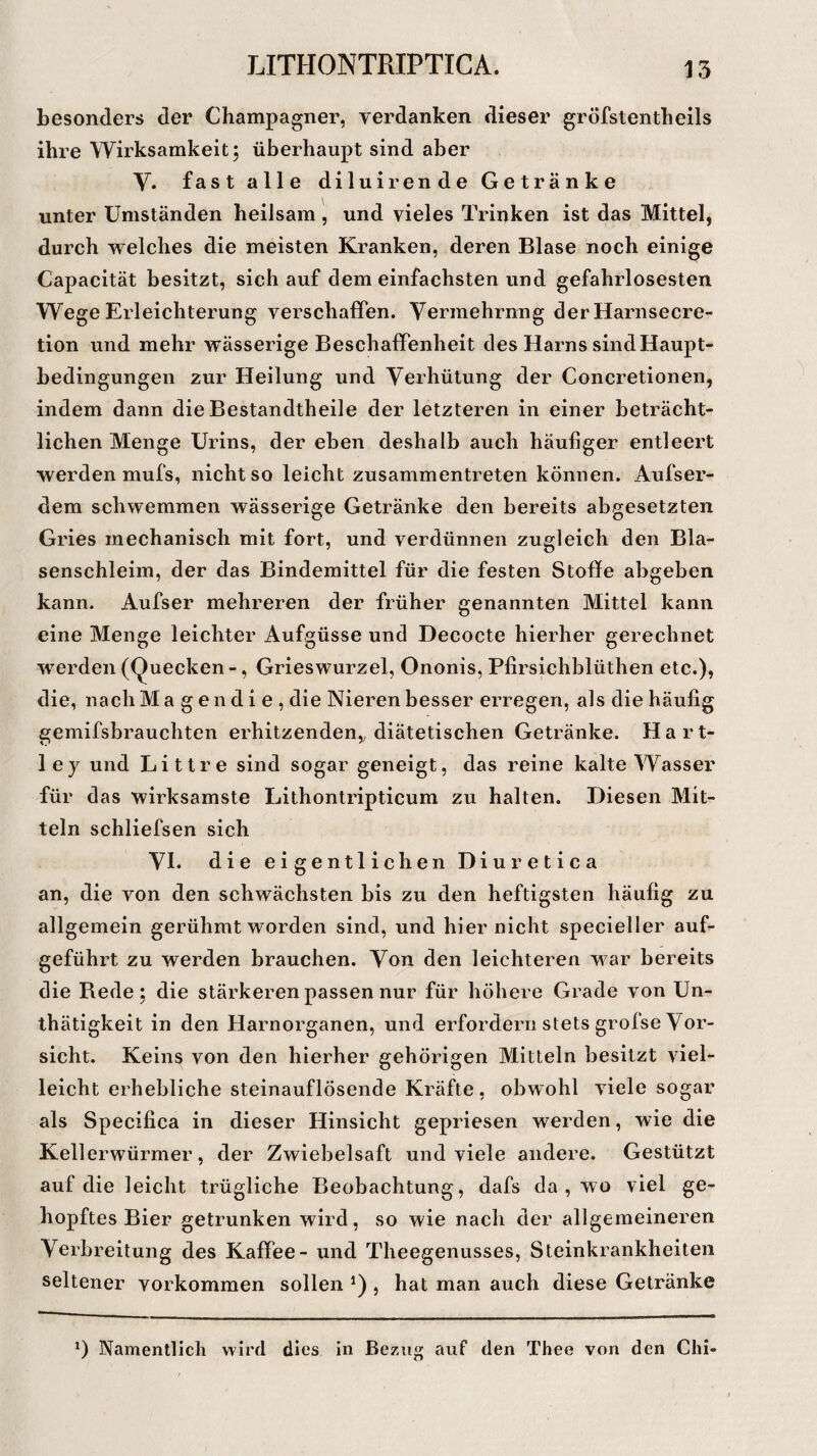 besonders der Champagner, verdanken dieser gröfstentheils ihre Wirksamkeit; überhaupt sind aber Y. fast alle diluirende Getränke unter Umständen heilsam , und vieles Trinken ist das Mittel, durch welches die meisten Kranken, deren Blase noch einige Capacität besitzt, sich auf dem einfachsten und gefahrlosesten Wege Erleichterung verschaffen. Vermehrung der Harnsecre- tion und mehr wässerige Beschaffenheit des Harns sind Haupt¬ bedingungen zur Heilung und Verhütung der Concretionen, indem dann die Bestandtheile der letzteren in einer beträcht¬ lichen Menge Urins, der eben deshalb auch häufiger entleert werden mufs, nicht so leicht zusammentreten können. Aufser- dem schwemmen wässerige Getränke den bereits abgesetzten Gries mechanisch mit fort, und verdünnen zugleich den Bla¬ senschleim, der das Bindemittel für die festen Stoffe abgeben kann. Aufser mehreren der früher genannten Mittel kann eine Menge leichter Aufgüsse und Decocte hierher gerechnet werden (Quecken -, Grieswurzel, Ononis, Pfirsichblüthen etc.), die, nach Magendie, die Nieren besser erregen, als die häufig gemifsbrauchten erhitzenden,, diätetischen Getränke. Hart- ley und Littre sind sogar geneigt, das reine kalte Wasser für das wirksamste Lithontripticum zu halten. Diesen Mit¬ teln schliefsen sich VI. die eigentlichen Diuretica an, die von den schwächsten bis zu den heftigsten häufig zu allgemein gerühmt worden sind, und hier nicht specieller auf¬ geführt zu werden brauchen. Von den leichteren war bereits die Bede; die stärkeren passen nur für höhere Grade von Un- thätigkeit in den Harnorganen, und erfordern stets grofse Vor¬ sicht. Keins von den hierher gehörigen Mitteln besitzt viel¬ leicht erhebliche steinauflösende Kräfte, obwohl viele sogar als Specifica in dieser Hinsicht gepriesen werden, wie die Kellerwürmer, der Zwiebelsaft und viele andere. Gestützt auf die leicht trügliche Beobachtung, dafs da, wo viel ge¬ hopftes Bier getrunken wird, so wie nach der allgemeineren Verbreitung des Kaffee - und Theegenusses, Steinkrankheiten seltener Vorkommen sollen *) , hat man auch diese Getränke *) Namentlich wird dies in Bezug auf den Thee von den Chi-