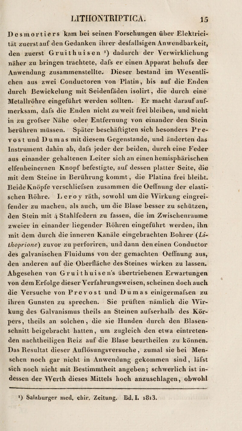 Desmortiers kam bei seinen Forschungen über Elektrici- tät zuerst auf den Gedanken ihrer desfallsigen Anwendbarkeit, den zuerst Gruithuisen J) dadurch der Verwirklichung näher zu bringen trachtete, dafs er einen Apparat behufs der Anwendung zusammenstellte.. Dieser bestand im Wesentli¬ chen aus zwei Conductoren von Platin, bis auf die Enden durch Bewickelung mit Seidenfäden isolirt, die durch eine Metallröhre eingeführt werden sollten. Er macht darauf auf¬ merksam, dafs die Enden nicht zu weit frei bleiben, und nicht in zu grofser Nähe oder Entfernung yon einander den Stein berühren müssen. Später beschäftigten sich besonders Pre- yost und Dumas mit diesem Gegenstände, und änderten das Instrument dahin ab, dafs jeder der beiden, durch eine Feder aus einander gehaltenen Leiter sich an einen hemisphärischen elfenbeinernen Knopf befestigte, auf dessen platter Seite, die mit dem Steine in Berührung kommt, die Platina frei bleibt. Beide Knöpfe yerschliefsen zusammen die Oeffnung der elasti¬ schen Röhre. Leroj räth, sowohl um die Wirkung eingrei¬ fender zu machen, als auch, um die Blase besser zu schützen, den Stein mit 4 Stahlfedern zu fassen, die im Zwischenräume zweier in einander liegender Röhren eingeführt werden, ihn mit dem durch die inneren Kanäle eingebrachten Bohrer (Li- ilioprione) zuvor zu perforiren, und dann den einen Conductor des galvanischen Fluidums yon der gemachten Oeffnung aus, den anderen auf die Oberfläche des Steines wirken zu lassen. Abgesehen von G r u i t h ui s e n’s übertriebenen Erwartungen von dem Erfolge dieser Verfahrungsweisen, scheinen doch auch die Versuche von Prcvost und Dumas einigermafsen zu ihren Gunsten zu sprechen. Sie prüften nämlich die Wir¬ kung des Galvanismus tlieils an Steinen aufserhalb des Kör¬ pers , theils an solchen, die sie Hunden durch den Blasen¬ schnitt beigebracht hatten, um zugleich den etwa eintreten¬ den nachtheiligen Reiz auf die Blase beurtheilen zu können. Das Resultat dieser Auflösungsversuche , zumal sie bei Men¬ schen noch gar nicht in Anwendung gekommen sind, läfst sich noch nicht mit Bestimmtheit angeben; schwerlich ist in¬ dessen der Werth dieses Mittels hoch anzuschlagen, obwohl l) Salzburger med. cliir. Zeitung. Bd, I. i8i3.