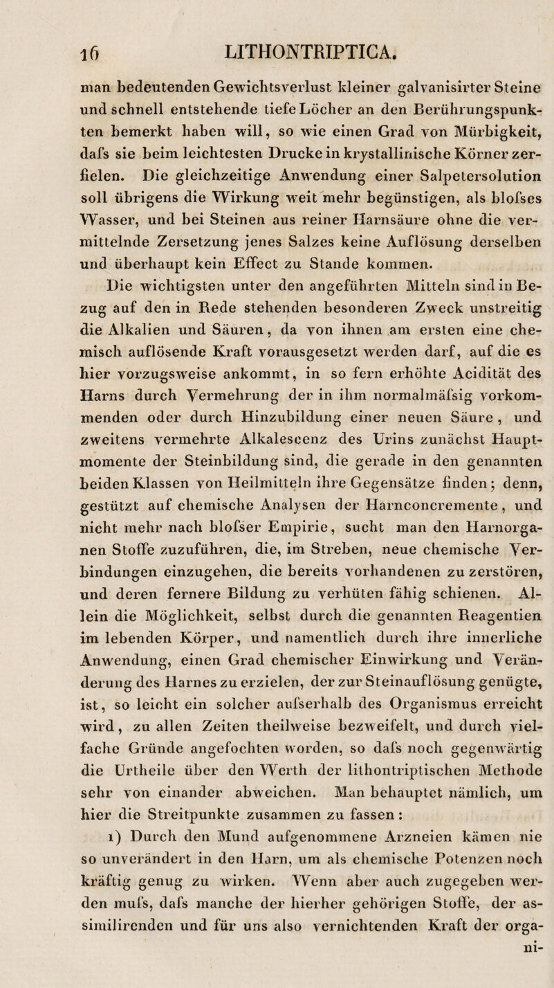 man bedeutenden Gewichtsverlust kleiner galvanisirter Steine und schnell entstehende tiefe Löcher an den Berührungspunk¬ ten bemerkt haben will, so wie einen Grad von Mürbigkeit, dafs sie heim leichtesten Drucke in kristallinische Körner zer¬ fielen. Die gleichzeitige Anwendung einer Salpetersolution soll übrigens die Wirkung weit mehr begünstigen, als blofses Wasser, und bei Steinen aus reiner Harnsäure ohne die ver¬ mittelnde Zersetzung jenes Salzes keine Auflösung derselben und überhaupt kein Effect zu Stande kommen. Die wichtigsten unter den angeführten Mitteln sind in Be¬ zug auf den in Rede stehenden besonderen Zweck unstreitig die Alkalien und Säuren, da von ihnen am ersten eine che¬ misch auflösende Kraft vorausgesetzt werden darf, auf die es hier vorzugsweise ankommt, in so fern erhöhte Acidität des Harns durch Vermehrung der in ihm normalmäfsig vorkom¬ menden oder durch Hinzubildung einer neuen Säure , und zweitens vermehrte Alkalescenz des Urins zunächst Haupt¬ momente der Steinbildung sind, die gerade in den genannten beiden Klassen von Heilmitteln ihre Gegensätze finden ; denn, gestützt auf chemische Analysen der Harnconcremente, und nicht mehr nach blofser Empirie, sucht man den Harnorga¬ nen Stoffe zuzuführen, die, im Streben, neue chemische Ver¬ bindungen einzugehen, die bereits vorhandenen zu zerstören, und deren fernere Bildung zu verhüten fähig schienen. Al¬ lein die Möglichkeit, selbst durch die genannten Reagentien im lebenden Körper, und namentlich durch ihre innerliche Anwendung, einen Grad chemischer Einwirkung und Verän¬ derung des Harnes zu erzielen, der zur Steinauflösung genügte, ist, so leicht ein solcher aufserhalb des Organismus erreicht wird, zu allen Zeiten theilweise bezweifelt, und durch viel¬ fache Gründe angefochten worden, so dafs noch gegenwärtig die Urtheile über den Werth der lithontriptischen Methode sehr von einander abweichen. Man behauptet nämlich, um hier die Streitpunkte zusammen zu fassen: 1) Durch den Mund aufgenommene Arzneien kämen nie so unverändert in den Harn, um als chemische Potenzen noch kräftig genug zu wirken. Wenn aber auch zugegeben wer¬ den mufs, dafs manche der hierher gehörigen Stoffe, der as- similirenden und für uns also vernichtenden Kraft der orga- ni-