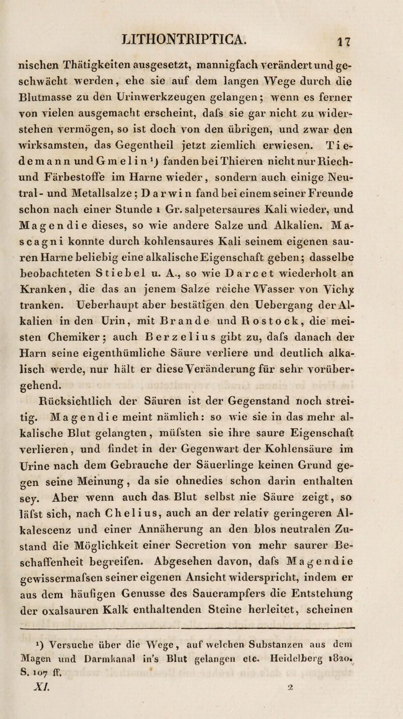 1? nischen Thätigkeiten ausgesetzt, mannigfach verändert und ge¬ schwächt werden, ehe sie auf dem langen Wege durch die Blutmasse zu den Urinwerkzeugen gelangen; wenn es ferner yon vielen ausgemacht erscheint, dafs sie gar nicht zu wider¬ stehen vermögen, so ist doch von den übrigen, und zwar den wirksamsten, das Gegentheil jetzt ziemlich erwiesen. Tie- demann und G m e 1 i n 1) fanden bei Thieren nicht nur Riech- und Färbestoffe im Harne wieder, sondern auch einige Neu¬ tral- und Metallsalze; Darwin fand bei einem seiner Freunde schon nach einer Stunde i Gr. salpetersaures Kali wieder, und Magendie dieses, so wie andere Salze und Alkalien. Ma- scagni konnte durch kohlensaures Kali seinem eigenen sau¬ ren Harne beliebig eine alkalische Eigenschaft geben; dasselbe beobachteten Stiebei u. A-, so wie Darcet wiederholt an Kranken, die das an jenem Salze reiche Wasser von Vichy tranken. Ueberhaupt aber bestätigen den Uebergang der Al¬ kalien in den Urin, mit Brande und Rostock, die mei¬ sten Chemiker; auch Berzelius gibt zu, dafs danach der Harn seine eigentümliche Säure verliere und deutlich alka¬ lisch werde, nur hält er diese Veränderung für sehr vorüber- Rücksichtlich der Säuren ist der Gegenstand noch strei¬ tig. Magendie meint nämlich: so wie sie in das mehr al¬ kalische Blut gelangten, müfsten sie ihre saure Eigenschaft verlieren, und findet in der Gegenwart der Kohlensäure im Urine nach dem Gebrauche der Säuerlinge keinen Grund ge¬ gen seine Meinung, da sie ohnedies schon darin enthalten sey. Aber wenn auch das Blut selbst nie Säure zeigt, so läfst sich, nach Chelius, auch an der relativ geringeren Al- kalescenz und einer Annäherung an den blos neutralen Zu¬ stand die Möglichkeit einer Secretion von mehr saurer Be¬ schaffenheit begreifen. Abgesehen davon, dafs Magendie gewissermafsen seiner eigenen Ansicht widerspricht, indem er aus dem häufigen Genüsse des Sauerampfers die Entstehung der oxalsauren Kalk enthaltenden Steine herleitet, scheinen A) Versuche über die Wege, auf welchen Substanzen aus dem Magen und Darmkanal in’s Blut gelangen elc. Heidelberg 1820. S. 107 ff.