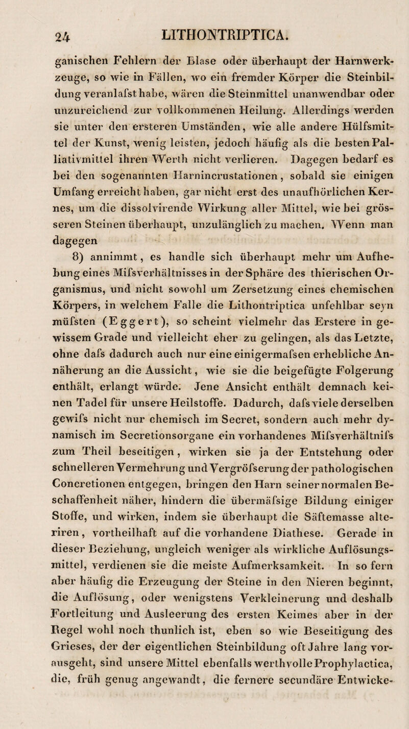 ganischen Fehlern der Blase oder überhaupt der Harnwerk¬ zeuge, so wie in Fällen, wo ein fremder Körper die Steinbil¬ dung veranlafsthabe, wären die Steinmittel unanwendbar oder unzureichend zur vollkommenen Heilung. Allerdings werden sie unter den ersteren Umständen, wie alle andere Hülfsmit- tel der Kunst, wenig leisten, jedoch häufig als die besten Pal¬ liativmittel ihren Werth nicht verlieren. Dagegen bedarf es bei den sogenannten Harnincrustationen, sobald sie einigen Umfang erreicht haben, gar nicht erst des unaufhörlichen Ker¬ nes, um die dissoivirende Wirkung aller Mittel, wie bei grös¬ seren Steinen überhaupt, unzulänglich zu machen. Wenn man dagegen 8) annimmt, es handle sich überhaupt mehr um Aufhe¬ bung eines Mifsverhältnisses in der Sphäre des thierischen Or¬ ganismus, und nicht sowohl um Zersetzung eines chemischen Körpers, in welchem Falle die Lithontriptica unfehlbar seyn müfsten (Eggert), so scheint vielmehr das Erstere in ge¬ wissem Grade und vielleicht eher zu gelingen, als das Letzte, ohne dafs dadurch auch nur eine einigermafsen erhebliche An¬ näherung an die Aussicht, wie sie die beigefügte Folgerung enthält, erlangt würde; Jene Ansicht enthält demnach kei¬ nen Tadel für unsere Heilstoflfe. Dadurch, dafs viele derselben gewifs nicht nur chemisch im Secret, sondern auch mehr dy¬ namisch im Secretionsorgane ein vorhandenes Mifsverhältnifs zum Theil beseitigen , wirken sie ja der Entstehung oder schnelleren Vermehrung und Vergröfserungder pathologischen Concretionen entgegen, bringen den Harn seiner normalen Be¬ schaffenheit näher, hindern die übermäfsige Bildung einiger Stoffe, und wirken, indem sie überhaupt die Säftemasse alte- riren , vorteilhaft auf die vorhandene Diathese. Gerade in dieser Beziehung, ungleich weniger als wirkliche Auflösungs¬ mittel, verdienen sie die meiste x4ufmerksamkeit. In so fern aber häufig die Erzeugung der Steine in den Nieren beginnt, die Auflösung, oder wenigstens Verkleinerung und deshalb Fortleitung und Ausleerung des ersten Keimes aber in der Regel wohl noch thunlich ist, eben so wie Beseitigung des Grieses, der der eigentlichen Steinbildung oft Jahre lang vor¬ ausgeht, sind unsere Mittel ebenfalls werthvolleProphylactica, die, früh genug angewandt, die fernere secundäre Entwiche-