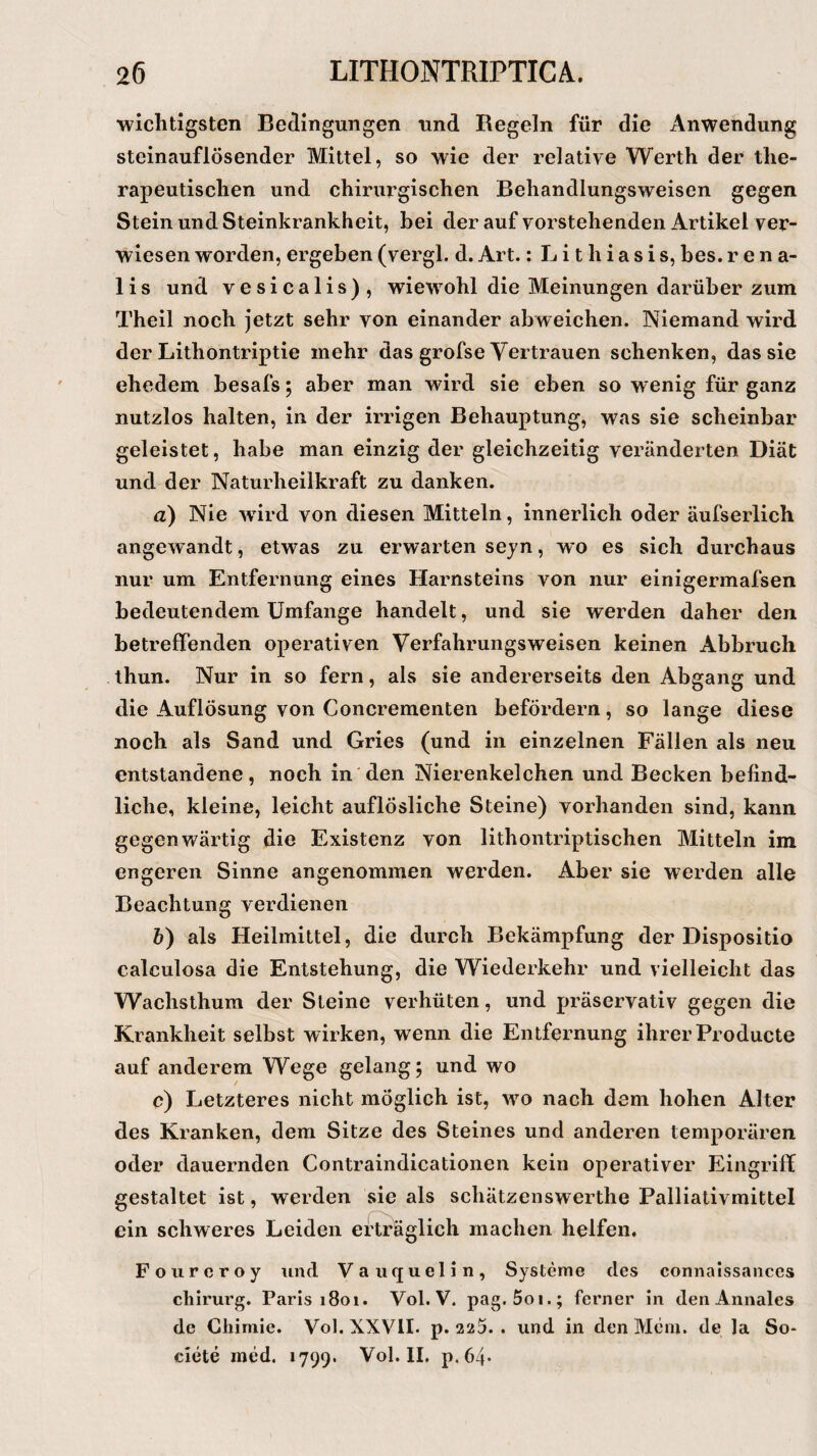 wichtigsten Bedingungen und Regeln für die Anwendung steinauflösender Mittel, so wie der relative Werth der the¬ rapeutischen und chirurgischen Behandlungsweisen gegen Stein und Steinkrankheit, bei der auf vorstehenden Artikel ver¬ wiesen worden, ergeben (vergl. d. Art.: L i t h i a s i s, bes. r e n a- lis und vesicalis), wiewohl die Meinungen darüber zum Theil noch jetzt sehr von einander abweichen. Niemand wird der Lithontriptie mehr das grofse Vertrauen schenken, das sie ehedem besafs ; aber man wird sie eben so wenig für ganz nutzlos halten, in der irrigen Behauptung, was sie scheinbar geleistet, habe man einzig der gleichzeitig veränderten Diät und der Naturheilkraft zu danken. <2) Nie wird von diesen Mitteln, innerlich oder äufserlich angewandt, etwas zu erwarten seyn, wo es sich durchaus nur um Entfernung eines Harnsteins von nur einigermafsen bedeutendem Umfange handelt, und sie werden daher den betreffenden operativen Verfahrungsweisen keinen Abbruch thun. Nur in so fern, als sie andererseits den Abgang und die Auflösung von Concrementen befördern, so lange diese noch als Sand und Gries (und in einzelnen Fällen als neu entstandene, noch in den Nierenkelchen und Becken befind¬ liche, kleine, leicht auflösliche Steine) vorhanden sind, kann gegenwärtig die Existenz von lithontriptischen Mitteln im engeren Sinne angenommen werden. Aber sie werden alle Beachtung verdienen b) als Heilmittel, die durch Bekämpfung der Dispositio calculosa die Entstehung, die Wiederkehr und vielleicht das Waclisthum der Steine verhüten, und präservativ gegen die Krankheit selbst wirken, wenn die Entfernung ihrer Producte auf anderem Wege gelang; und wo c) Letzteres nicht möglich ist, wo nach dem hohen Alter des Kranken, dem Sitze des Steines und anderen temporären oder dauernden Contraindicationen kein operativer Eingriff gestaltet ist, werden sie als schätzenswerthe Palliativmittel ein schweres Leiden erträglich machen helfen. Fourcroy und Vauquelin, Systeme des connaissances Chirurg. Paris 1801. Vol. V. pag. 5oi.; ferner in den Annales de Chimic. Vol. XXVII. p. 225. . und in den Mein, de Ja So- eiete med. 1799. Vol. II, p.64*