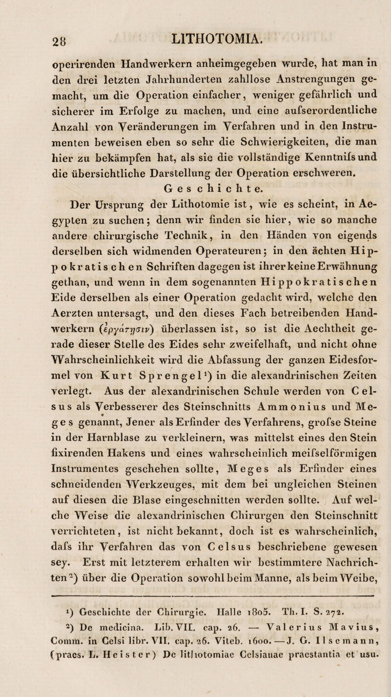 operirenden Handwerkern anheimgegeben wurde, hat man in den drei letzten Jahrhunderten zahllose Anstrengungen ge¬ macht, um die Operation einfacher, weniger gefährlich und sicherer im Erfolge zu machen, und eine aufserordentliche Anzahl von Veränderungen im Verfahren und in den Instru¬ menten beweisen eben so sehr die Schwierigkeiten, die man hier zu bekämpfen hat, als sie die vollständige Kenntnifs und die übersichtliche Darstellung der Operation erschweren. Ges chichte. Der Ursprung der Lithotomie ist, wie es scheint, in Ae¬ gypten zu suchen; denn wir finden sie hier, wie so manche andere chirurgische Technik, in den Händen von eigends derselben sich widmenden Operateuren; in den ächten Hip- pokratischen Schriften dagegen ist ihrer keine Erwähnung gethan, und wenn in dem sogenannten Hippokratischen Eide derselben als einer Operation gedacht wird, welche den Aerzten untersagt, und den dieses Fach betreibenden Hand¬ werkern (epyarysiv) überlassen ist, so ist die Aechtheit ge¬ rade dieser Stelle des Eides sehr zweifelhaft, und nicht ohne Wahrscheinlichkeit wird die Abfassung der ganzen Eidesfor¬ mel von Kurt Sprengel1)^ die alexandrinischen Zeiten verlegt. Aus der alexandrinischen Schule werden von C el- sus als Verbesserer des Steinschnitts Ammonius und Me- ge s genannt, Jener als Erfinder des Verfahrens, grofse Steine in der Harnblase zu verkleinern, was mittelst eines den Stein fixirenden Hakens und eines wahrscheinlich meifselförmigen Instrumentes geschehen sollte, Meges als Erfinder eines schneidenden Werkzeuges, mit dem bei ungleichen Steinen auf diesen die Blase eingeschnitten werden sollte. Auf wel¬ che Weise die alexandrinischen Chirurgen den Steinschnitt verrichteten, ist nicht bekannt, doch ist es wahrscheinlich, dafs ihr Verfahren das von Celsus beschriebene gewesen sey. Erst mit letzterem erhalten wir bestimmtere Nachrich¬ ten2) über die Operation sowohl beim Manne, als beim Weibe, x) Geschichte der Chirurgie. Halle i8o5. Th. I. S. 272. 2) De medicina. Lib. VII. cap. 26. — Valerius Mavius, Comm. in Celsi libr. VII. cap. 26. Viteb. 1600.—J. G. II sc mann, (praes. L. Heister) De litliotomiae Celsiatiae pracstantia et usu.