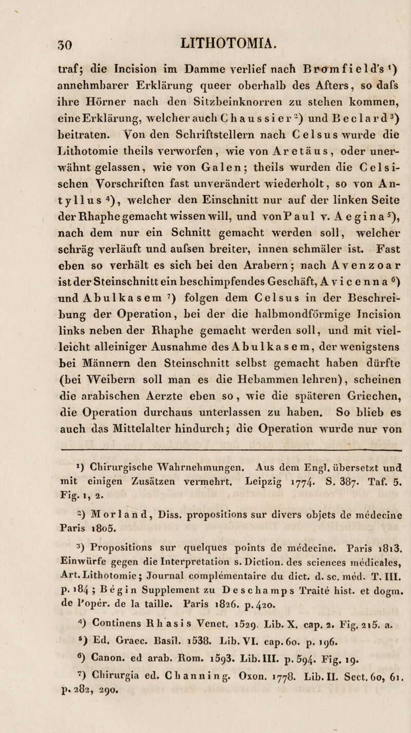 traf; die Incision im Damme verlief nach Bromfield’s1) annehmbarer Erklärung queer oberhalb des Afters, so dafs ihre Hörner nach den Sitzbeinknorren zu stehen kommen, eine Erklärung, welcher auch Chaussier2) und B e c 1 a r d3) beitraten. Von den Schriftstellern nach Celsus wurde die Lithotomie theils verworfen, wie von Aretäus, oder uner¬ wähnt gelassen, wie von Galen; theils wurden die Celsi- schen Vorschriften fast unverändert wiederholt, so von An- tyllus 4), welcher den Einschnitt nur auf der linken Seite der Rhaphe gemacht wissen will, und vonPaul v. Aegina5 *), nach dem nur ein Schnitt gemacht werden soll, welcher schräg verläuft und aufsen breiter, innen schmäler ist. Fast eben so verhält es sich bei den Arabern; nach Avenzoar ist der Steinschnitt ein beschimpfendes Geschäft, Avicenna0) und Abulkasem 7) folgen dem Celsus in der Beschrei¬ bung der Operation, bei der die halbmondförmige Incision links neben der Rhaphe gemacht werden soll, und mit viel¬ leicht alleiniger Ausnahme des Ab ul ka s e m, der wenigstens bei Männern den Steinschnitt selbst gemacht haben dürfte (bei Weibern soll man es die Hebammen lehren), scheinen die arabischen Aerzte eben so , wie die späteren Griechen, die Operation durchaus unterlassen zu haben. So blieb es auch das Mittelalter hindurch; die Operation wurde nur von *) Chirurgische Wahrnehmungen. Aus dem Engl, übersetzt und mit einigen Zusätzen vermehrt. Leipzig 1774* S. 387. Taf. 5. Fig.1, 2. 2) Morland, Diss. propositions sur divers objets de medecine Paris i8o5. 3) Propositions sur quelques points de medecine. Paris i8i3. Einwürfe gegen die Interpretation s. Diction. des Sciences medicales, Art. Lithotomie; Journal complementaire du dict. d. sc. med. T. III. p. 184 ; B e g i n Supplement zu Deschamps Traite hist, et dogm. de Poper. de la taille. Paris 1826. p.420. 4) Continens ßliasis Venet. 1529. Lib. X. cap. 2. Fig. 2»5. a. s) Ed. Graec. Basil. i538. Lib. VI. cap. 60. p. 196. ö) Canon, ed arab. Rom. 1593. Lib. III. p. 594. Fig. 19. 7) Chirurgia ed. Channing. Oxon. 1778. Lib. II. Scct, 60, 61. p. 282, 290.