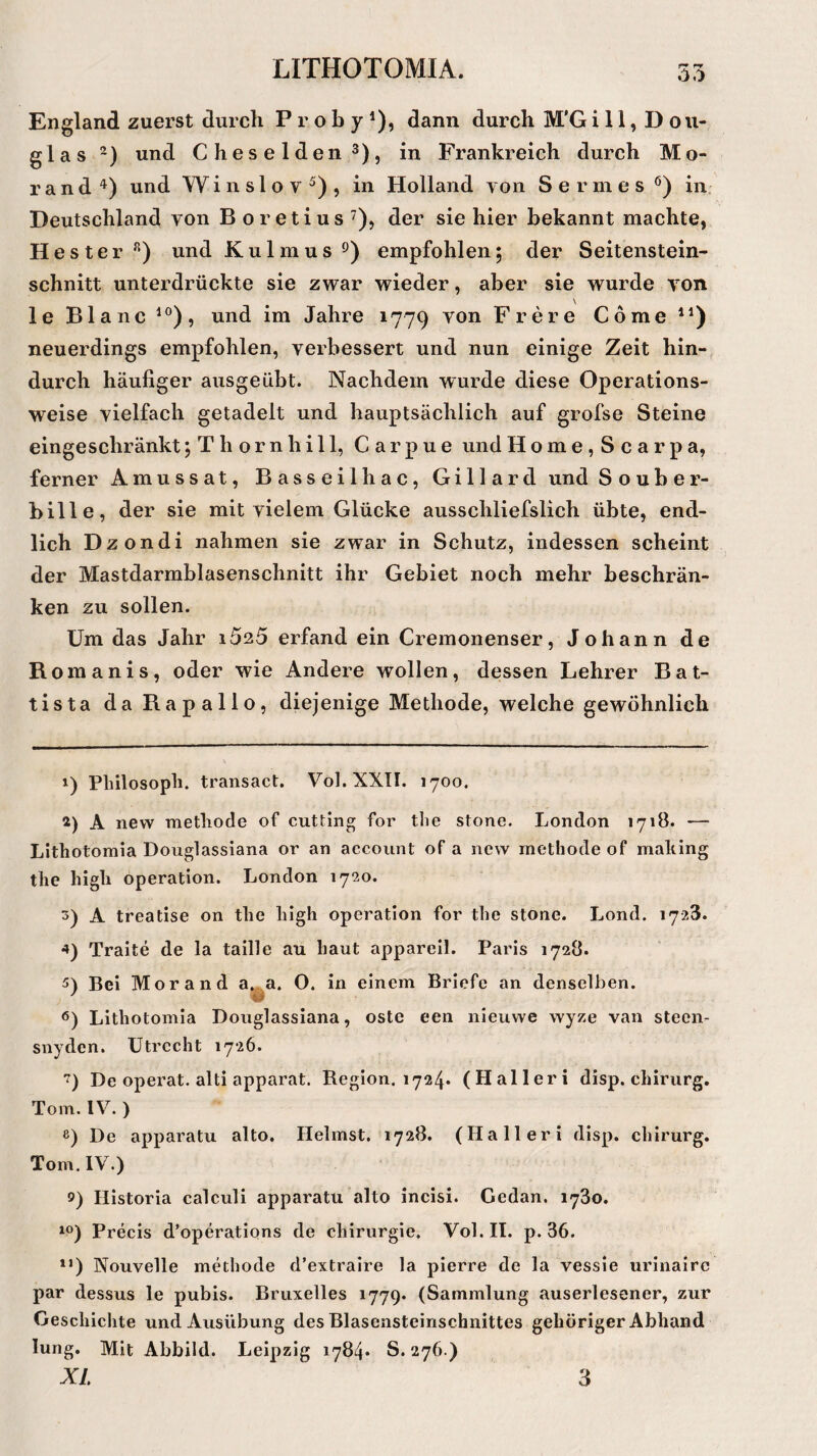 England zuerst durch Proby1), dann durch M'Gi 11, Dou¬ glas 2) und Cheselden3), in Frankreich durch Mo¬ rand4) und Winslov5), in Holland von Sermes0) in Deutschland von B oretius 7), der sie hier bekannt machte, Hester R) und Kulmus9) empfohlen; der Seitenstein¬ schnitt unterdrückte sie zwar wieder, aber sie wurde von \ le Blanc 10), und im Jahre 1779 von Frere Come n) neuerdings empfohlen, verbessert und nun einige Zeit hin¬ durch häufiger ausgeübt. Nachdem wurde diese Operations¬ weise vielfach getadelt und hauptsächlich auf grofse Steine eingeschränkt; T h o r n h i 11, Carpue und Home,Scarpa, ferner Amussat, Bassei Ihac, Gillard und Souber- bille, der sie mit vielem Glücke ausschliefslich übte, end¬ lich Dzondi nahmen sie zwar in Schutz, indessen scheint der Mastdarmblasenschnitt ihr Gebiet noch mehr beschrän¬ ken zu sollen. Um das Jahr i5a5 erfand ein Cremonenser, Johann de Romanis, oder wie Andere wollen, dessen Lehrer Bat- tista da Rapallo, diejenige Methode, welche gewöhnlich 1) Philosoph, transact. Vol. XXII. 1700. 2) A new methode of cutting for the stone. London 1718. —• Lithotomia Douglassiana or an account of a new methode of making the high Operation. London 1720. s) A treatise on the high Operation for the stone. Lond. 1728. 4) Traite de la tadle au haut appareil. Paris 1728. 5) Bei Morand a. a. O. in einem Briefe an denselben. 6) Lithotomia Douglassiana, oste een nieuwe wyze van steen- snydcn. Utrecht 1726. ) De operat. alti apparat. Region. 1724. (Halleri disp. chirurg. Tom. IV. ) e) De apparatu alto. Ilelmst. 1728. (Halleri disp. chirurg. Tom. IV.) Iiistoria calculi apparatu alto incisi. Gcdan. 1730. 10) Precis d’operations de Chirurgie. Vol. II. p. 36. 1J) Nouvelle methode d’extraire la pierre de la vessie urinaire par dessus le pubis. Bruxelles 1779. (Sammlung auserlesener, zur Geschichte und Ausübung des Blasensteinschnittes gehöriger Abhand lung. Mit Abbild. Leipzig 1784* S. 276.) XL 3