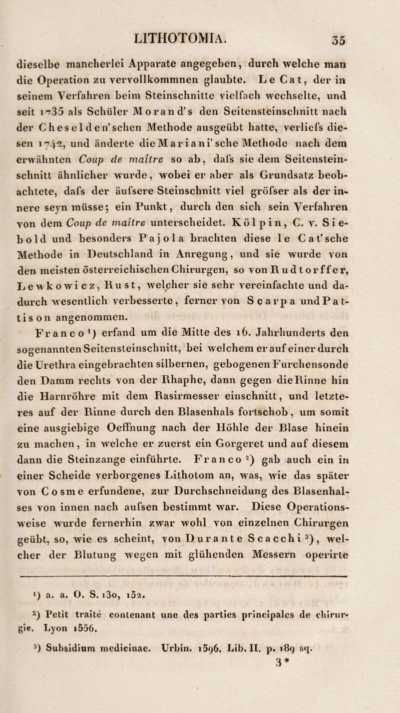 dieselbe mancherlei Apparate angegeben, durch welche man die Operation zu vervollkommnen glaubte. Le Cat, der in seinem Verfahren beim Steinschnitte vielfach wechselte, und seit i^35 als Schüler Morand’s den Seitensteinschnitt nach der C h e s e 1 d en'sehen Methode ausgeübt hatte, verliefs die¬ sen 1742, und änderte die Mariani’sehe Methode nach dem erwähnten Coup de maiire so ab, dafs sie dem Seitenstein¬ schnitt ähnlicher wurde, wobei er aber als Grundsatz beob¬ achtete, dafs der äufsere Steinschnitt viel gröfser als der in« nere seyn müsse; ein Punkt, durch den sich sein Verfahren yon dem Coup de maiire unterscheidet. Kölpin, C. y. Sie¬ bold und besonders Pajola brachten diese le Cat’sehe Methode in Deutschland in Anregung, und sie wurde von den meisten österreichischen Chirurgen, so von Rudtorffer, Lewkowicz, Rust, welpher sie sehr vereinfachte und da¬ durch wesentlich verbesserte , ferner von Scarpa undP a t- tison angenommen. Franco *) erfand um die Mitte des 16. Jahrhunderts den sogenannten Seitensteinschnitt, bei welchem er auf einer durch die Urethra eingebrachten silbernen, gebogenen Furchensonde den Damm rechts von der Rhaphe, dann gegen die Rinne hin die Harnröhre mit dem Rasirmesser einschnitt, und letzte¬ res auf der Rinne durch den Blasenhals fortschob, um somit eine ausgiebige Oeffhung nach der Höhle der Blase hinein zu machen, in welche er zuerst ein Gorgeret und auf diesem dann die Steinzange einführte. Franco * 2) gab auch ein in einer Scheide verborgenes Lithotom an, was, wie das später von Cosme erfundene, zur Durchschneidung des Blasenhal¬ ses von innen nach aufsen bestimmt war. Diese Operations¬ weise wurde fernerhin zwar wohl von einzelnen Chirurgen geübt, so, wie es scheint, von Dur ante Scacchi3), wel¬ cher der Blutung wegen mit glühenden Messern operirte *) a. a. O. S. i3o, 102. 2) Petit traite contenant une des parties principales de Chirur¬ gie. Lyon i556. 3) Subsidium medicinae. Urbin. 1596, Lib. II. p. 189 sq. 3*